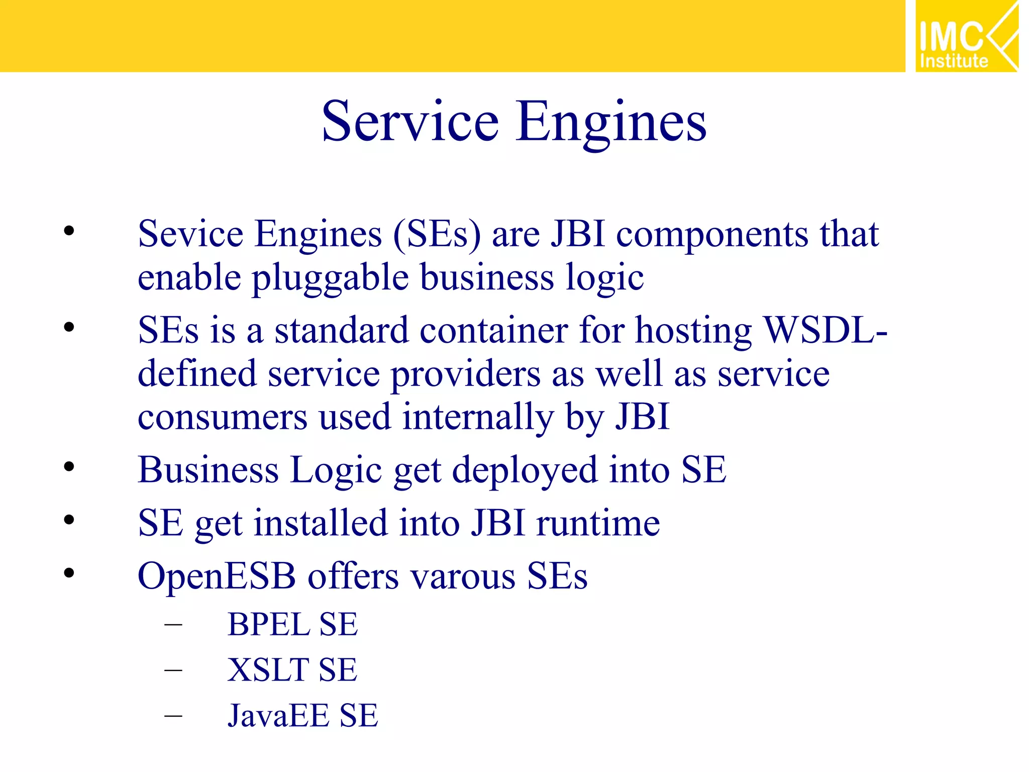 Service Engines
•   Sevice Engines (SEs) are JBI components that
    enable pluggable business logic
•   SEs is a standard container for hosting WSDL-
    defined service providers as well as service
    consumers used internally by JBI
•   Business Logic get deployed into SE
•   SE get installed into JBI runtime
•   OpenESB offers varous SEs
     –   BPEL SE
     –   XSLT SE
     –   JavaEE SE
 