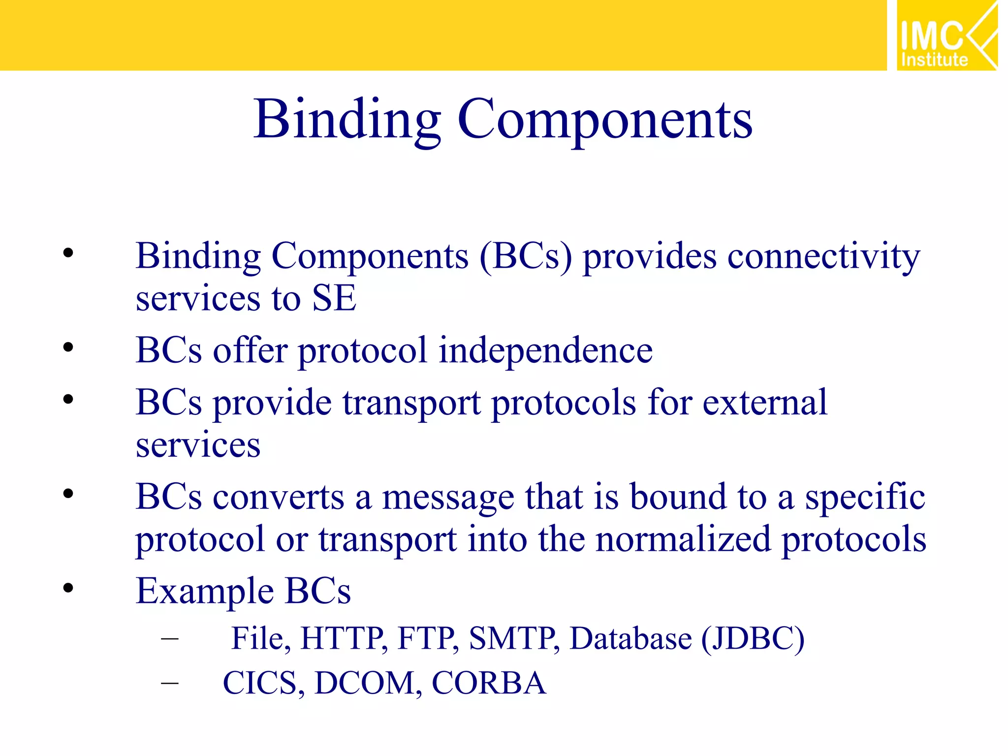 Binding Components

•   Binding Components (BCs) provides connectivity
    services to SE
•   BCs offer protocol independence
•   BCs provide transport protocols for external
    services
•   BCs converts a message that is bound to a specific
    protocol or transport into the normalized protocols
•   Example BCs
     –   File, HTTP, FTP, SMTP, Database (JDBC)
     –   CICS, DCOM, CORBA
 