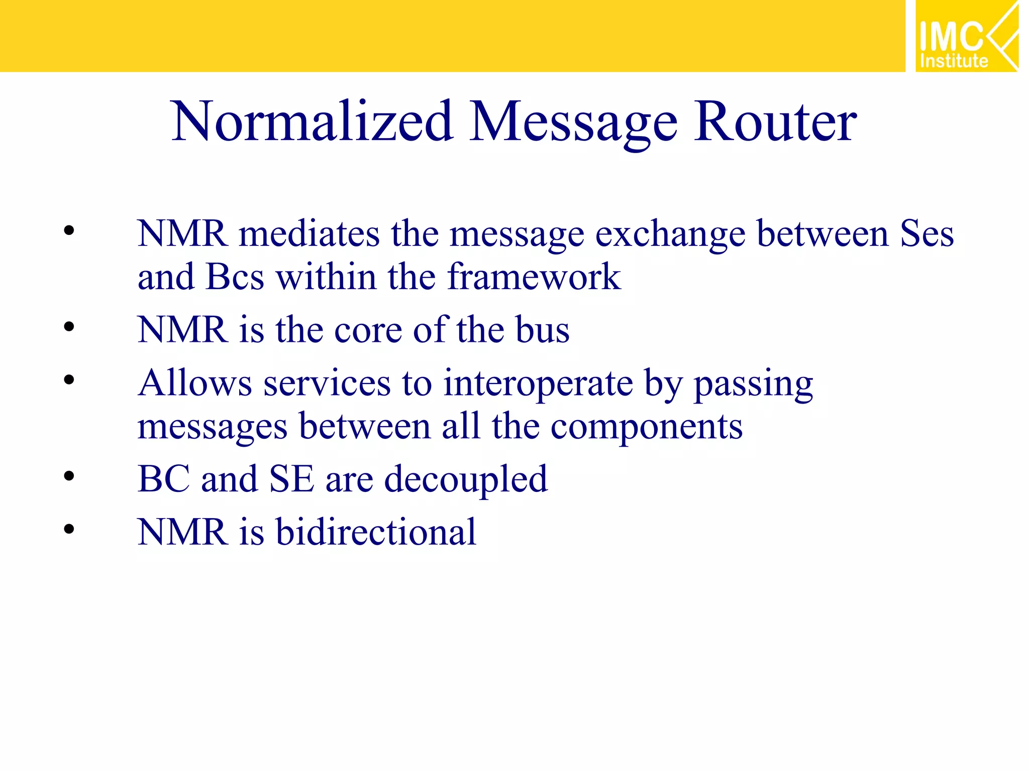 Normalized Message Router
•   NMR mediates the message exchange between Ses
    and Bcs within the framework
•   NMR is the core of the bus
•   Allows services to interoperate by passing
    messages between all the components
•   BC and SE are decoupled
•   NMR is bidirectional
 
