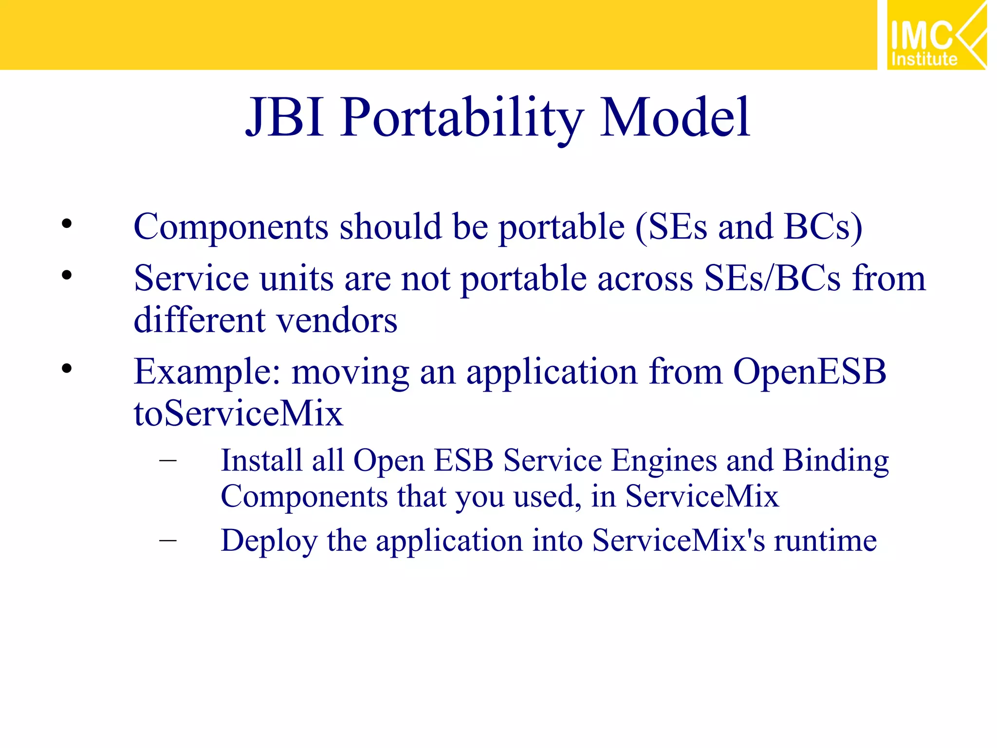 JBI Portability Model
•   Components should be portable (SEs and BCs)
•   Service units are not portable across SEs/BCs from
    different vendors
•   Example: moving an application from OpenESB
    toServiceMix
     –   Install all Open ESB Service Engines and Binding
         Components that you used, in ServiceMix
     –   Deploy the application into ServiceMix's runtime
 