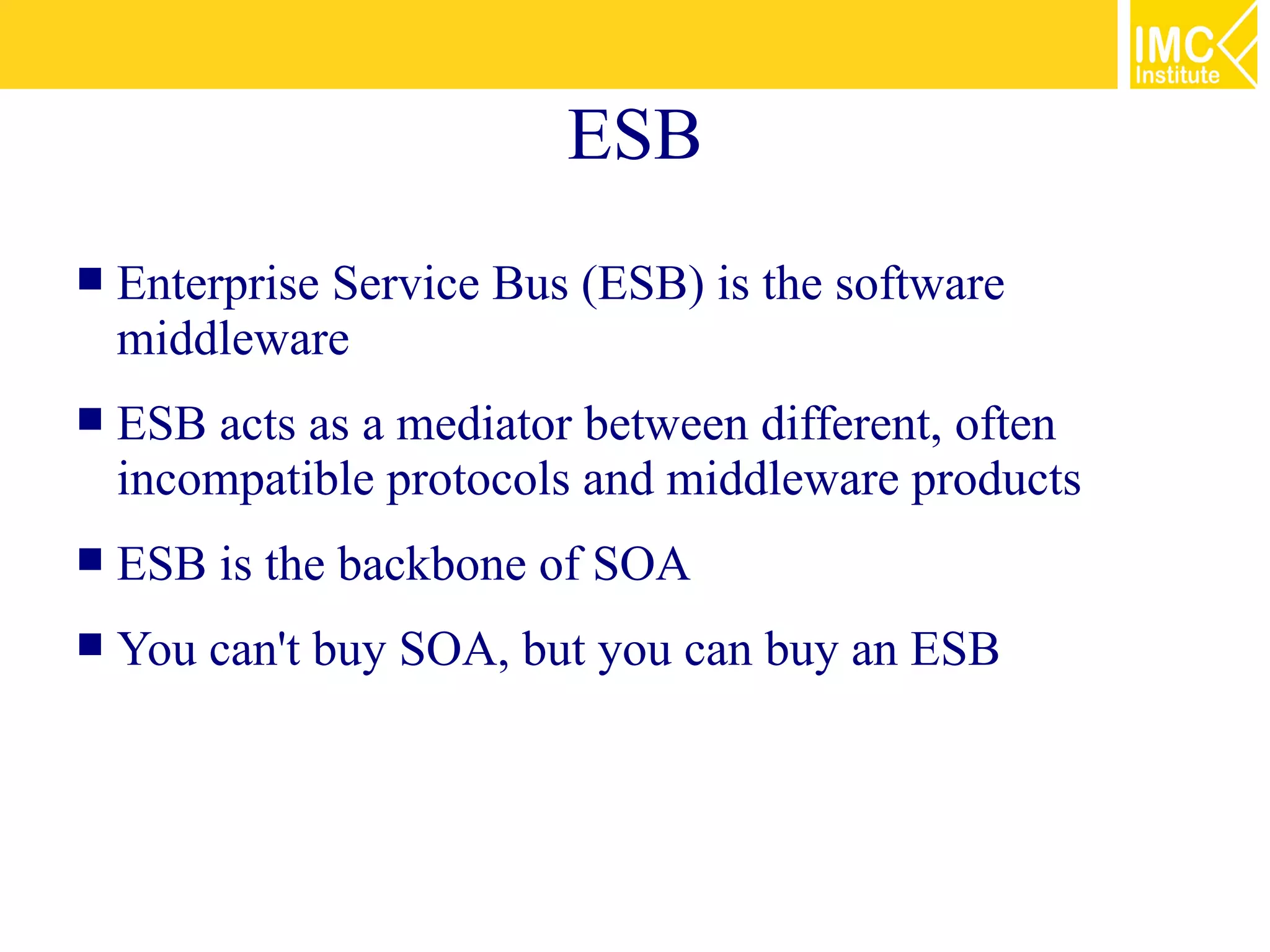 ESB
   Enterprise Service Bus (ESB) is the software
    middleware
   ESB acts as a mediator between different, often
    incompatible protocols and middleware products
   ESB is the backbone of SOA
   You can't buy SOA, but you can buy an ESB
 