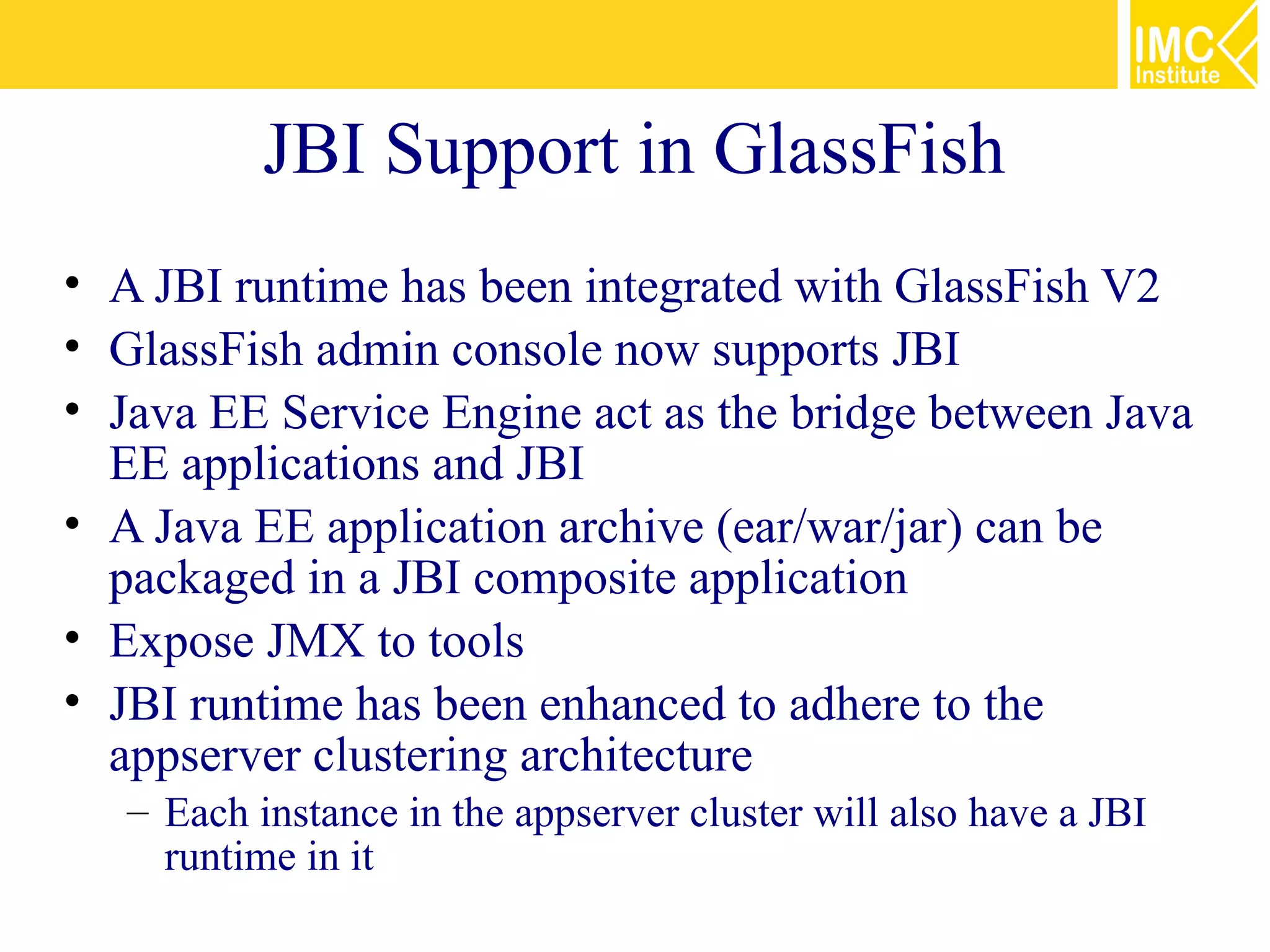 JBI Support in GlassFish
• A JBI runtime has been integrated with GlassFish V2
• GlassFish admin console now supports JBI
• Java EE Service Engine act as the bridge between Java
  EE applications and JBI
• A Java EE application archive (ear/war/jar) can be
  packaged in a JBI composite application
• Expose JMX to tools
• JBI runtime has been enhanced to adhere to the
  appserver clustering architecture
   – Each instance in the appserver cluster will also have a JBI
     runtime in it
 