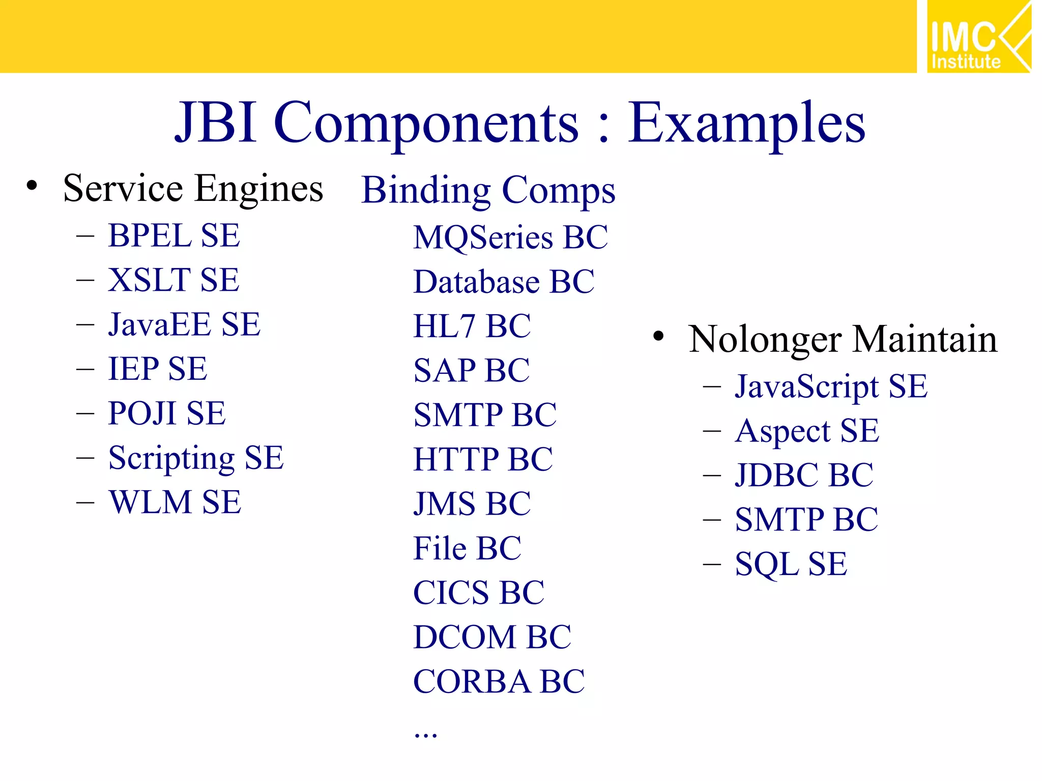 JBI Components : Examples
• Service Engines Binding Comps
  –   BPEL SE        MQSeries BC
  –   XSLT SE        Database BC
  –   JavaEE SE      HL7 BC        • Nolonger Maintain
  –   IEP SE         SAP BC          –   JavaScript SE
  –   POJI SE        SMTP BC         –   Aspect SE
  –   Scripting SE   HTTP BC         –   JDBC BC
  –   WLM SE         JMS BC          –   SMTP BC
                     File BC         –   SQL SE
                     CICS BC
                     DCOM BC
                     CORBA BC
                     ...
 