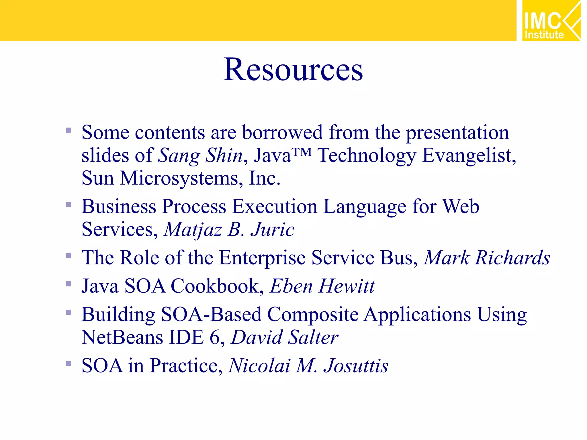Resources
   Some contents are borrowed from the presentation
    slides of Sang Shin, Java™ Technology Evangelist,
    Sun Microsystems, Inc.
   Business Process Execution Language for Web
    Services, Matjaz B. Juric
   The Role of the Enterprise Service Bus, Mark Richards
   Java SOA Cookbook, Eben Hewitt
   Building SOA-Based Composite Applications Using
    NetBeans IDE 6, David Salter
   SOA in Practice, Nicolai M. Josuttis
 