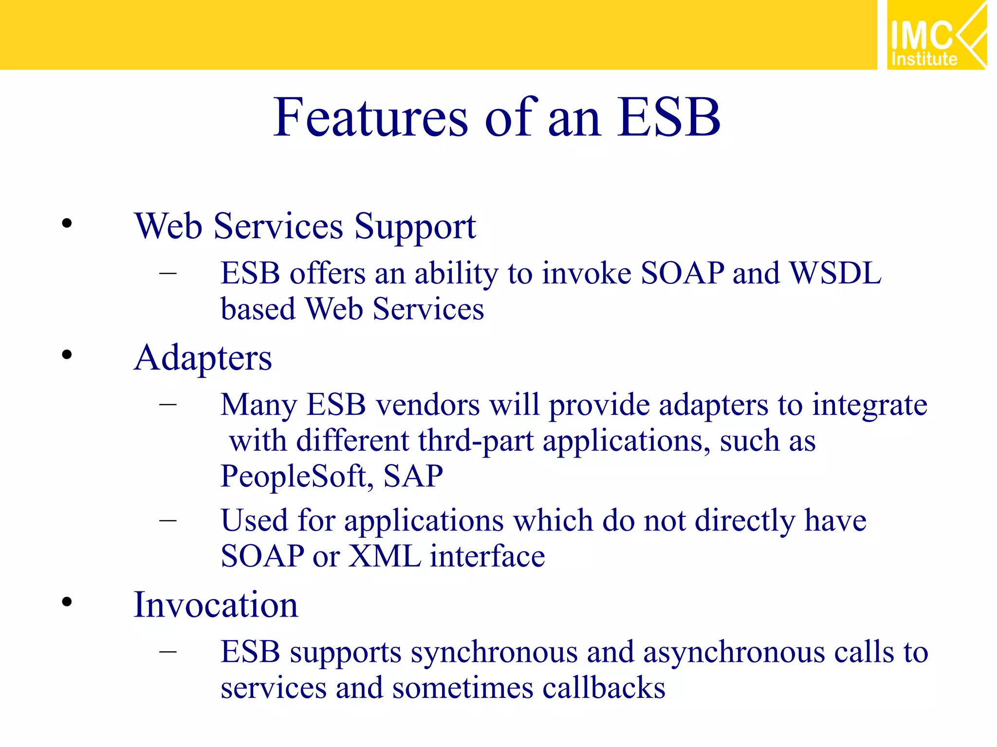 Features of an ESB
•   Web Services Support
     –   ESB offers an ability to invoke SOAP and WSDL
         based Web Services
•   Adapters
     –   Many ESB vendors will provide adapters to integrate
         with different thrd-part applications, such as
         PeopleSoft, SAP
     –   Used for applications which do not directly have
         SOAP or XML interface
•   Invocation
     –   ESB supports synchronous and asynchronous calls to
         services and sometimes callbacks
 