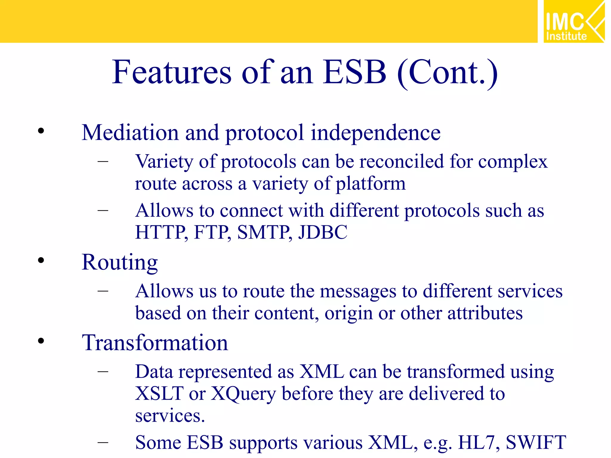 Features of an ESB (Cont.)
•   Mediation and protocol independence
     –    Variety of protocols can be reconciled for complex
          route across a variety of platform
     –    Allows to connect with different protocols such as
          HTTP, FTP, SMTP, JDBC
•   Routing
     –    Allows us to route the messages to different services
          based on their content, origin or other attributes
•   Transformation
     –    Data represented as XML can be transformed using
          XSLT or XQuery before they are delivered to
          services.
     –    Some ESB supports various XML, e.g. HL7, SWIFT
 