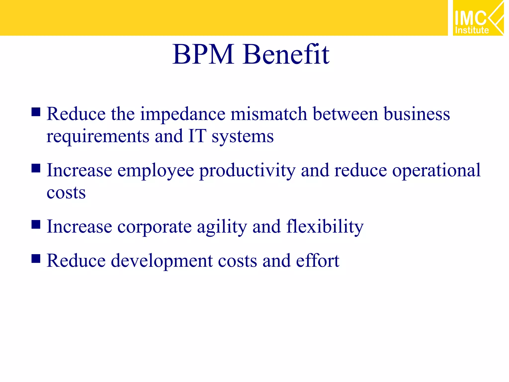 BPM Benefit
   Reduce the impedance mismatch between business
    requirements and IT systems
   Increase employee productivity and reduce operational
    costs
   Increase corporate agility and flexibility
   Reduce development costs and effort
 