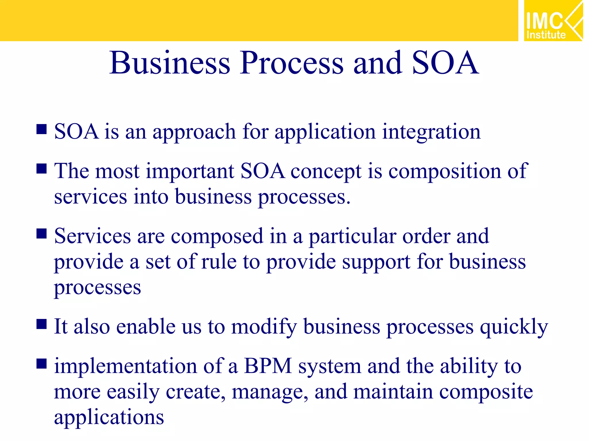 Business Process and SOA
   SOA is an approach for application integration
   The most important SOA concept is composition of
    services into business processes.
   Services are composed in a particular order and
    provide a set of rule to provide support for business
    processes
   It also enable us to modify business processes quickly
   implementation of a BPM system and the ability to
    more easily create, manage, and maintain composite
    applications
 