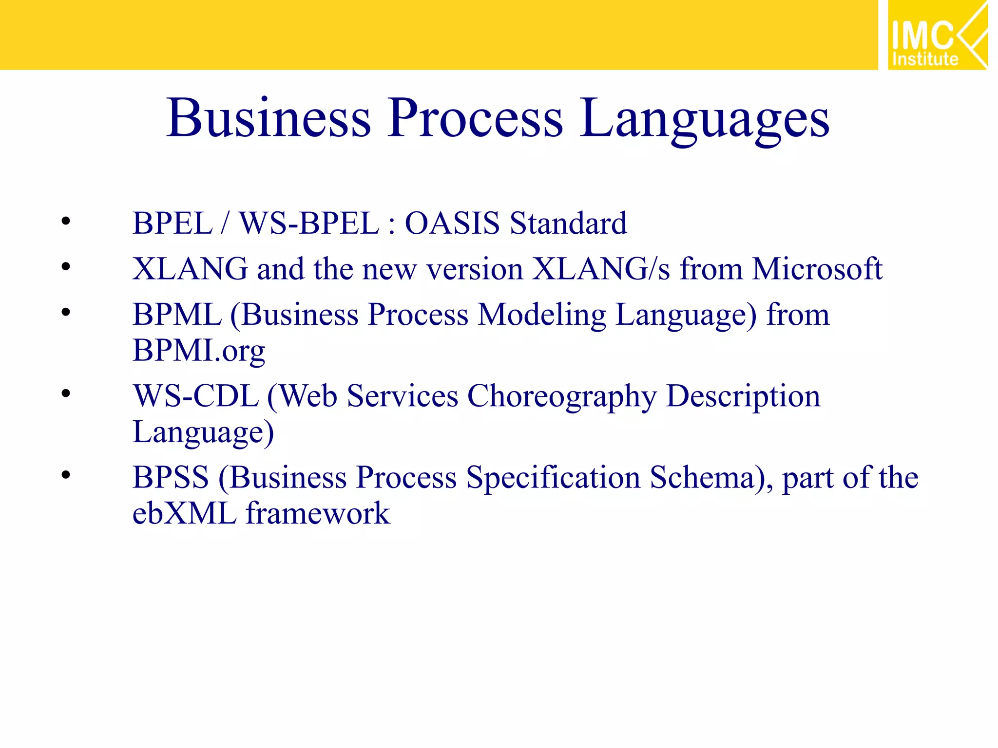 Business Process Languages
•   BPEL / WS-BPEL : OASIS Standard
•   XLANG and the new version XLANG/s from Microsoft
•   BPML (Business Process Modeling Language) from
    BPMI.org
•   WS-CDL (Web Services Choreography Description
    Language)
•   BPSS (Business Process Specification Schema), part of the
    ebXML framework
 