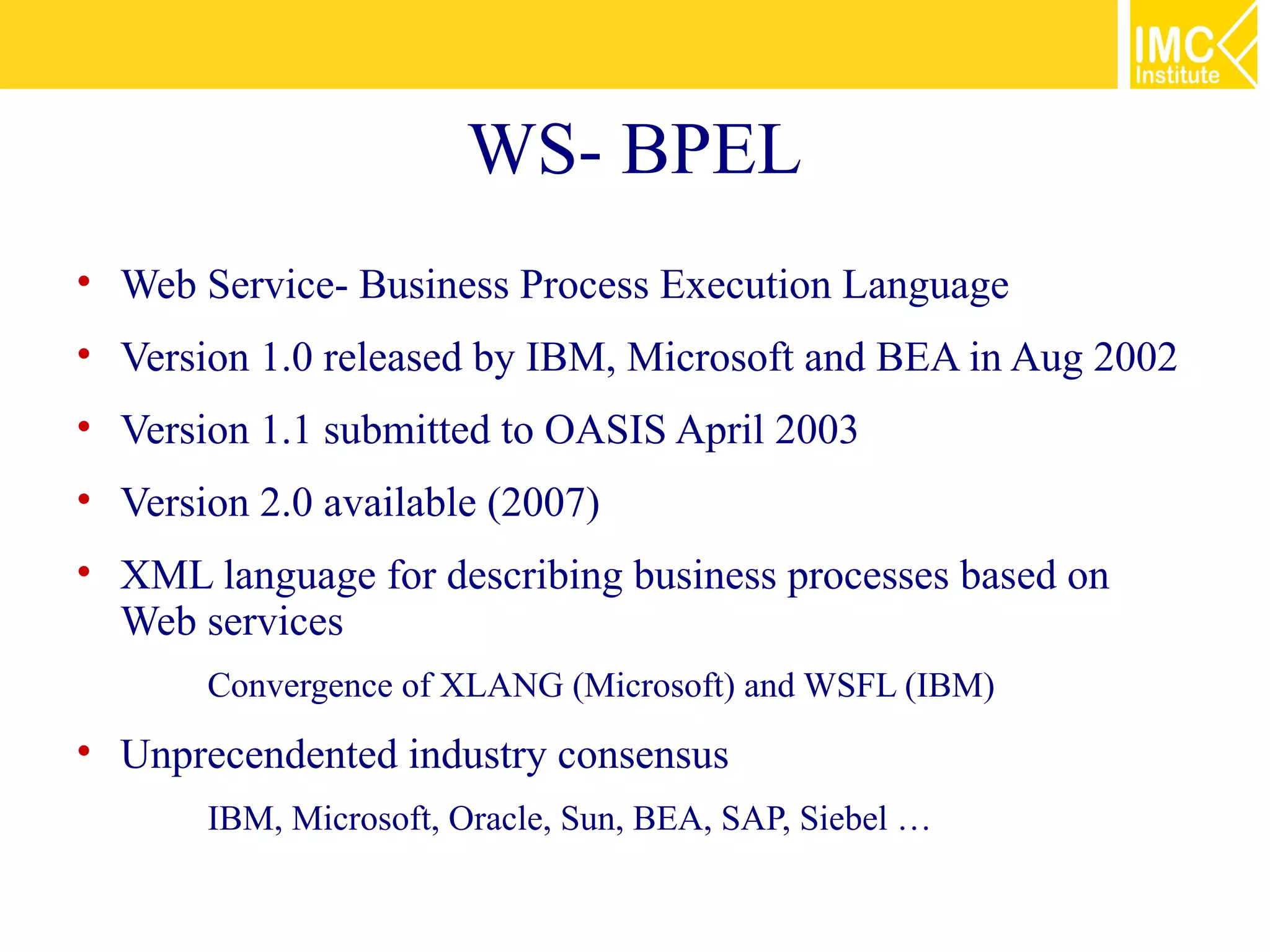 WS- BPEL
• Web Service- Business Process Execution Language
• Version 1.0 released by IBM, Microsoft and BEA in Aug 2002
• Version 1.1 submitted to OASIS April 2003
• Version 2.0 available (2007)
• XML language for describing business processes based on
  Web services
    •   Convergence of XLANG (Microsoft) and WSFL (IBM)
• Unprecendented industry consensus
    •   IBM, Microsoft, Oracle, Sun, BEA, SAP, Siebel …
 