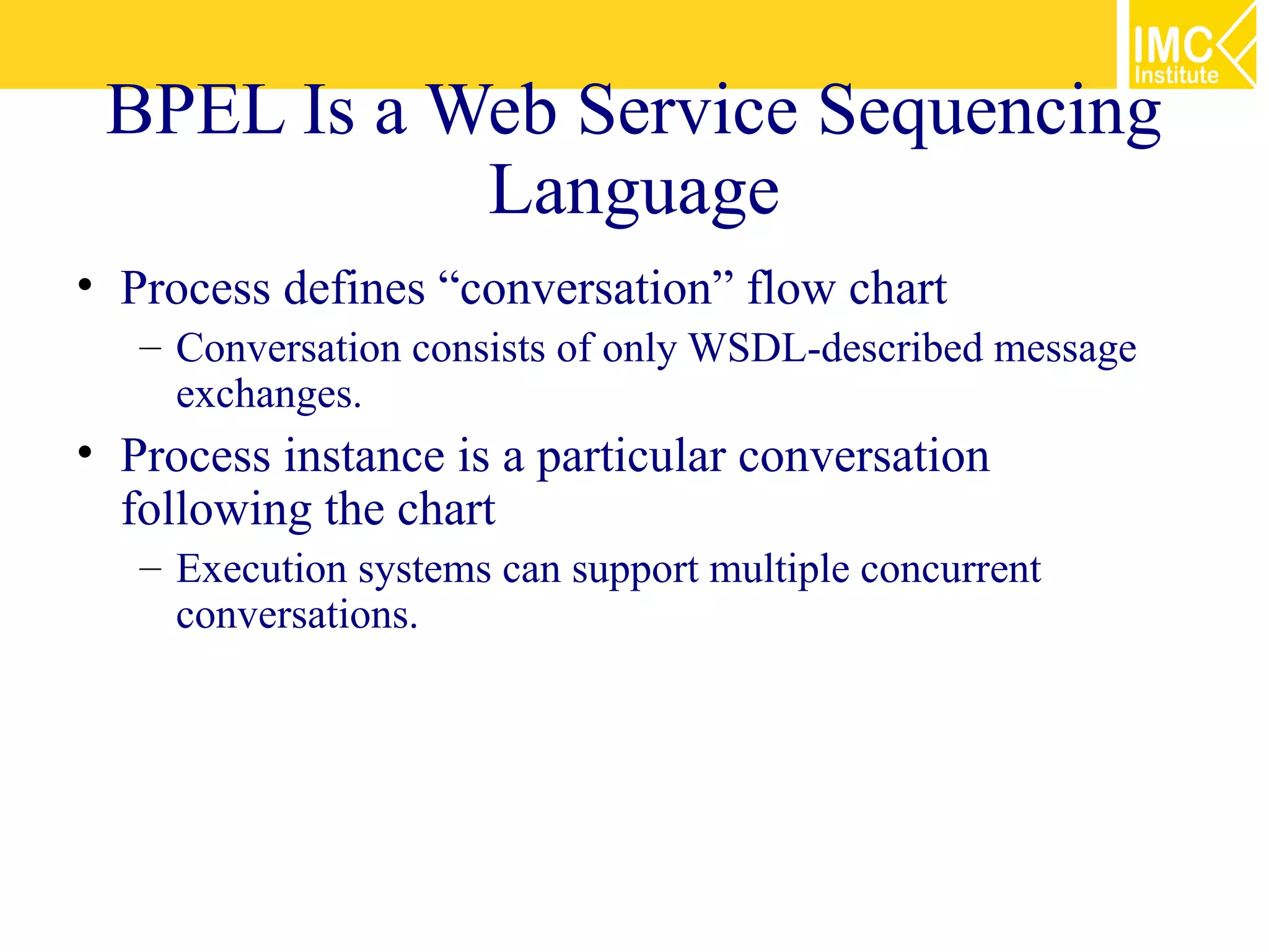 BPEL Is a Web Service Sequencing
            Language
• Process defines “conversation” flow chart
   – Conversation consists of only WSDL-described message
     exchanges.
• Process instance is a particular conversation
  following the chart
   – Execution systems can support multiple concurrent
     conversations.
 