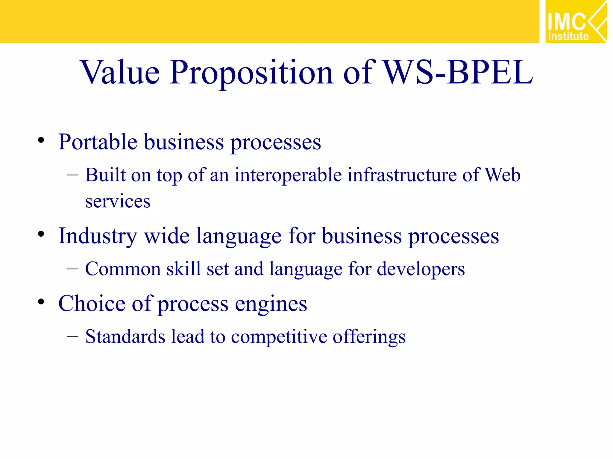 Value Proposition of WS-BPEL
• Portable business processes
   – Built on top of an interoperable infrastructure of Web
     services
• Industry wide language for business processes
   – Common skill set and language for developers
• Choice of process engines
   – Standards lead to competitive offerings
 