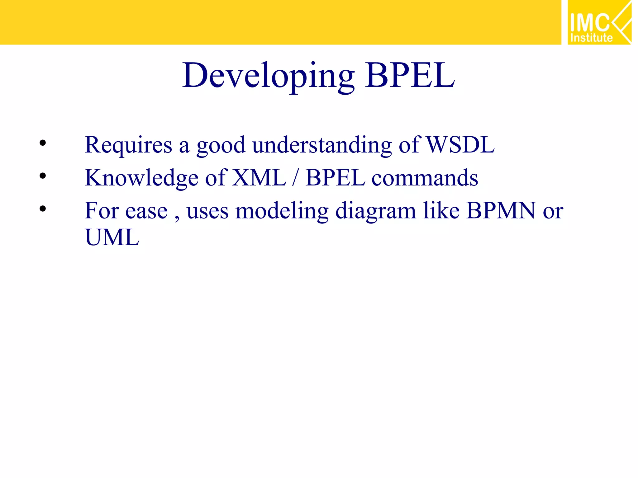 Developing BPEL
•   Requires a good understanding of WSDL
•   Knowledge of XML / BPEL commands
•   For ease , uses modeling diagram like BPMN or
    UML
 