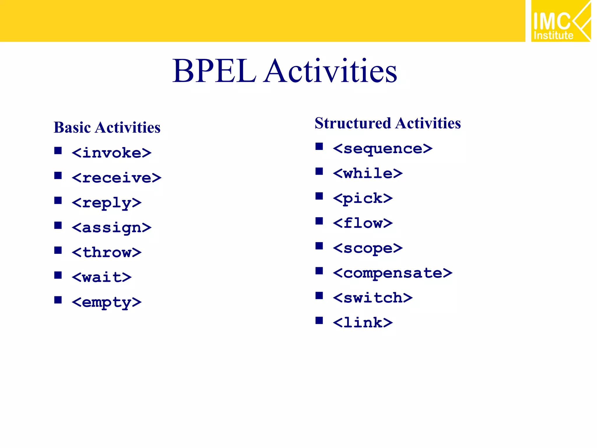 BPEL Activities
Basic Activities            Structured Activities
 <invoke>                   <sequence>

 <receive>                  <while>

 <reply>                    <pick>

 <assign>                   <flow>

 <throw>                    <scope>

 <wait>                     <compensate>

 <empty>                    <switch>

                             <link>
 