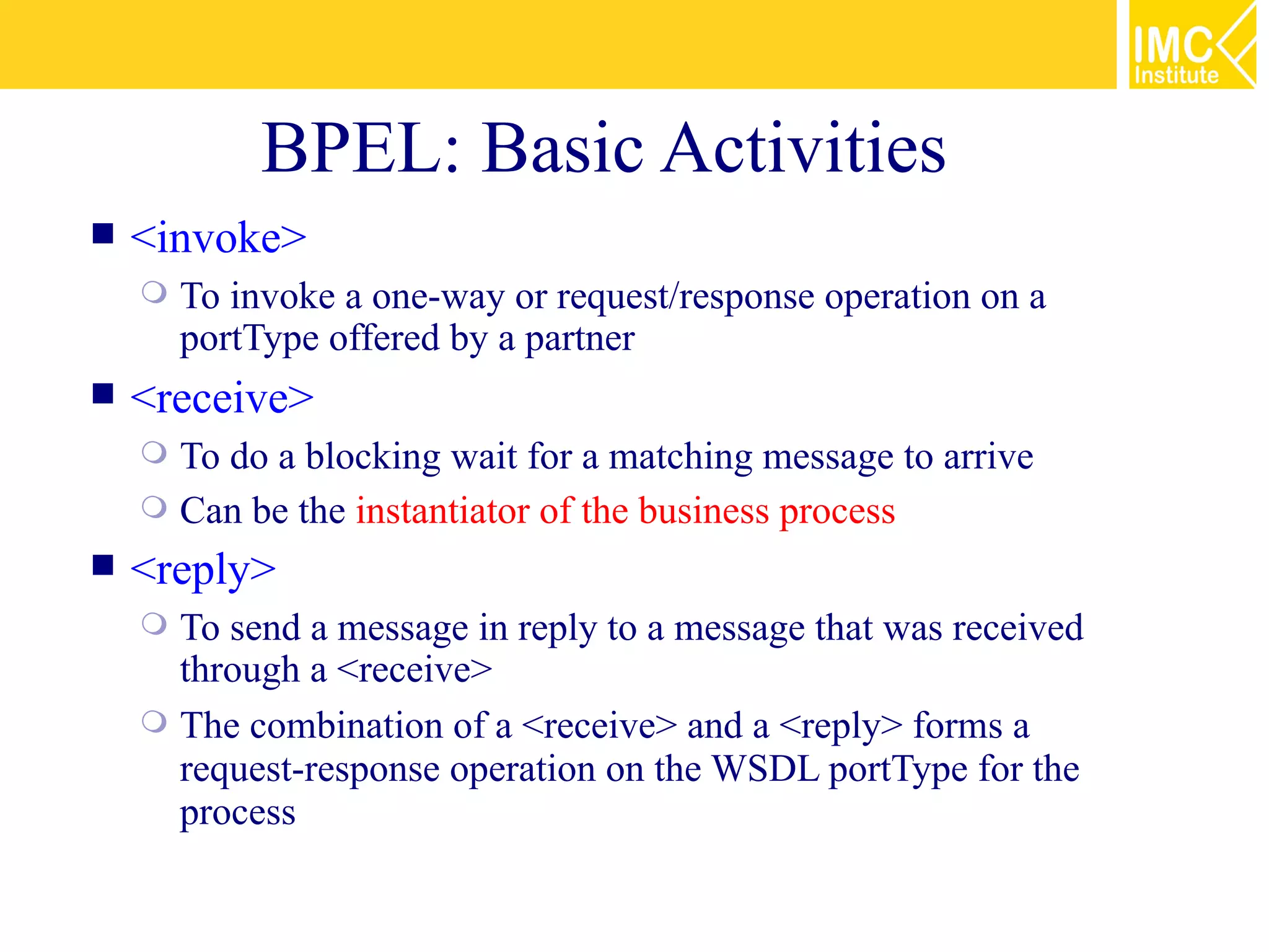 BPEL: Basic Activities
   <invoke>
       To invoke a one-way or request/response operation on a
        portType offered by a partner
   <receive>
     To do a blocking wait for a matching message to arrive
     Can be the instantiator of the business process
   <reply>
     To send a message in reply to a message that was received
      through a <receive>
     The combination of a <receive> and a <reply> forms a
      request-response operation on the WSDL portType for the
      process
 