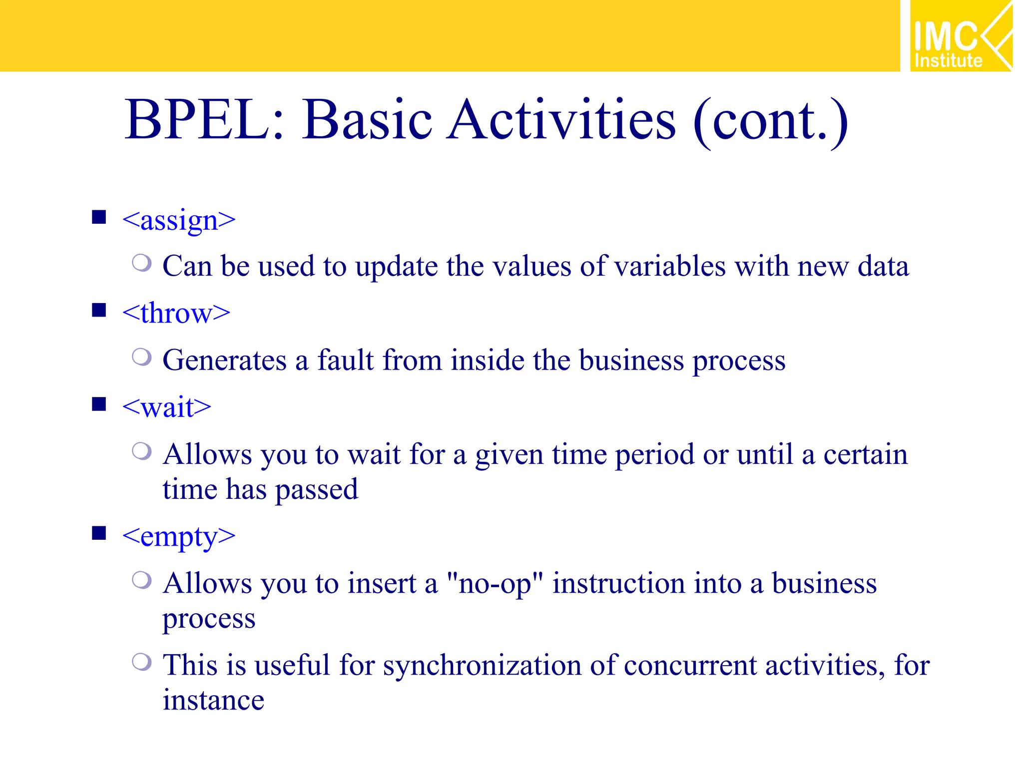 BPEL: Basic Activities (cont.)
   <assign>
     Can be used to update the values of variables with new data
   <throw>
       Generates a fault from inside the business process
   <wait>
       Allows you to wait for a given time period or until a certain
        time has passed
   <empty>
       Allows you to insert a "no-op" instruction into a business
        process
       This is useful for synchronization of concurrent activities, for
        instance
 