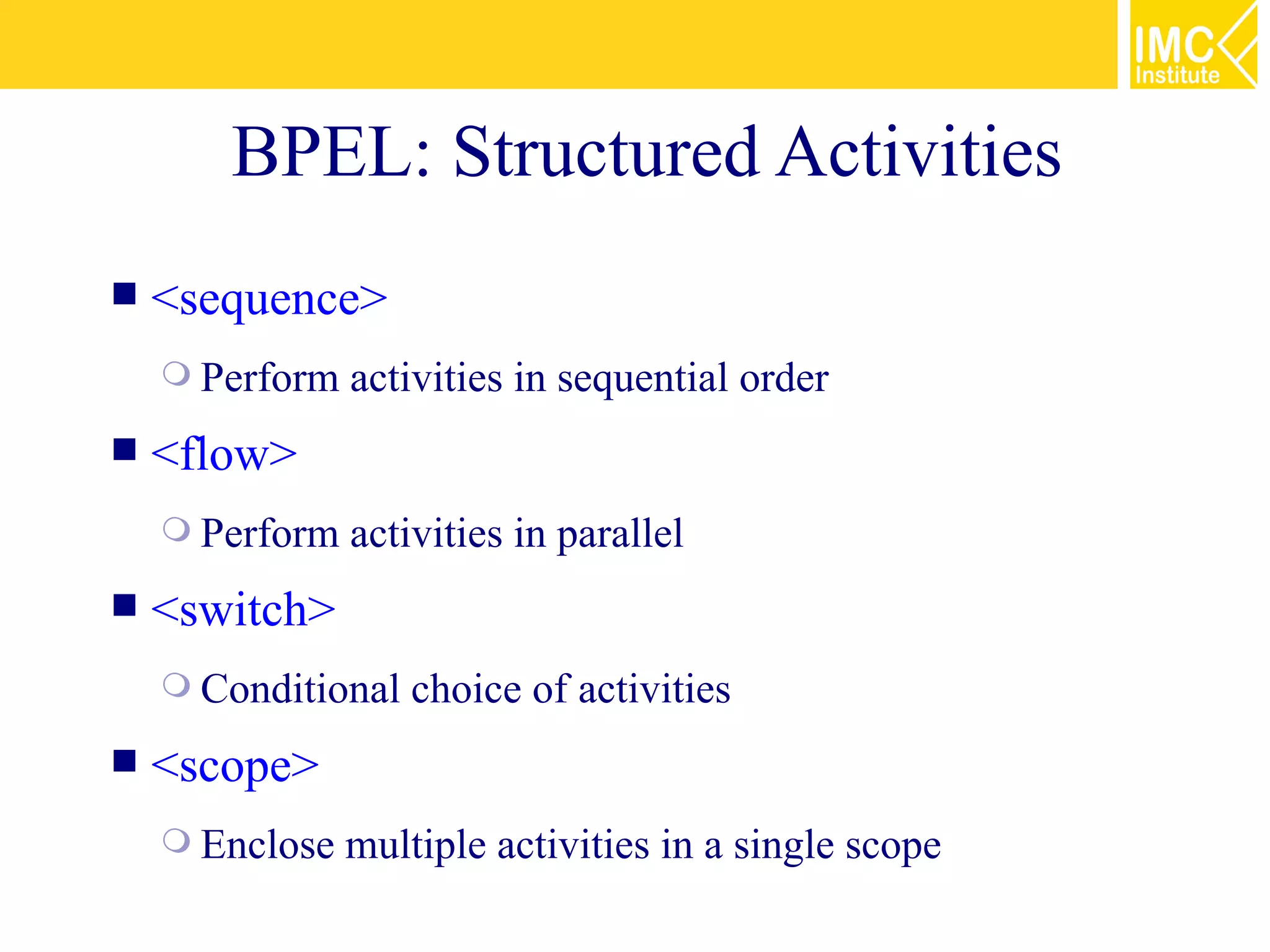 BPEL: Structured Activities
   <sequence>
     Perform   activities in sequential order
   <flow>
     Perform   activities in parallel
   <switch>
     Conditional   choice of activities
   <scope>
     Enclose   multiple activities in a single scope
 