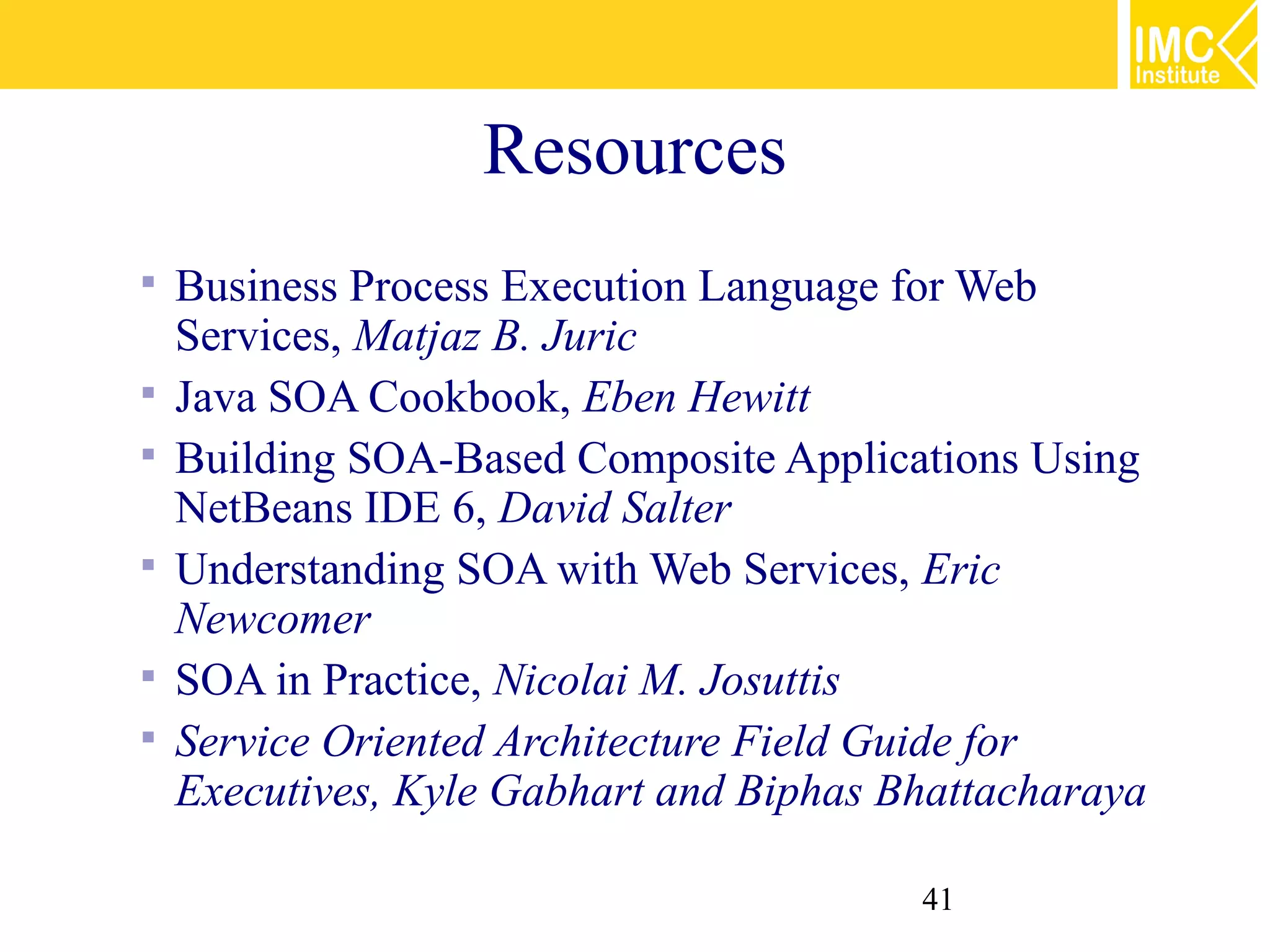 Resources
   Business Process Execution Language for Web
    Services, Matjaz B. Juric
   Java SOA Cookbook, Eben Hewitt
   Building SOA-Based Composite Applications Using
    NetBeans IDE 6, David Salter
   Understanding SOA with Web Services, Eric
    Newcomer
   SOA in Practice, Nicolai M. Josuttis
   Service Oriented Architecture Field Guide for
    Executives, Kyle Gabhart and Biphas Bhattacharaya

                                         41
 