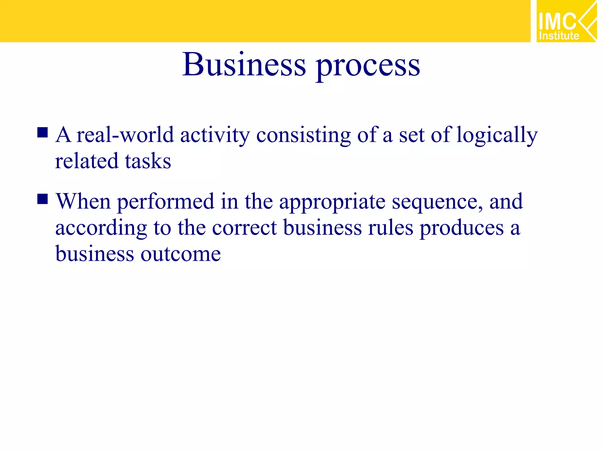 Business process
   A real-world activity consisting of a set of logically
    related tasks
   When performed in the appropriate sequence, and
    according to the correct business rules produces a
    business outcome
 