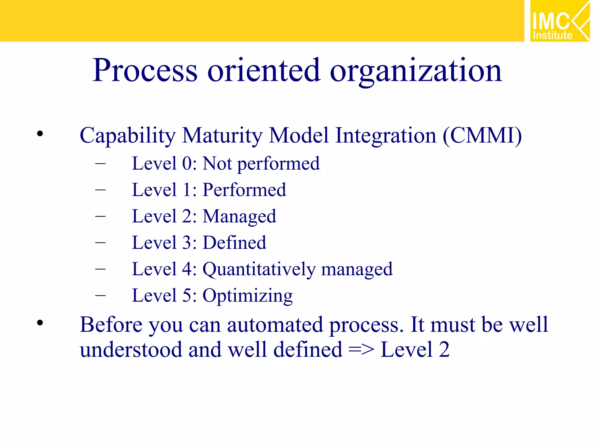 Process oriented organization
•   Capability Maturity Model Integration (CMMI)
     –   Level 0: Not performed
     –   Level 1: Performed
     –   Level 2: Managed
     –   Level 3: Defined
     –   Level 4: Quantitatively managed
     –   Level 5: Optimizing
•   Before you can automated process. It must be well
    understood and well defined => Level 2
 