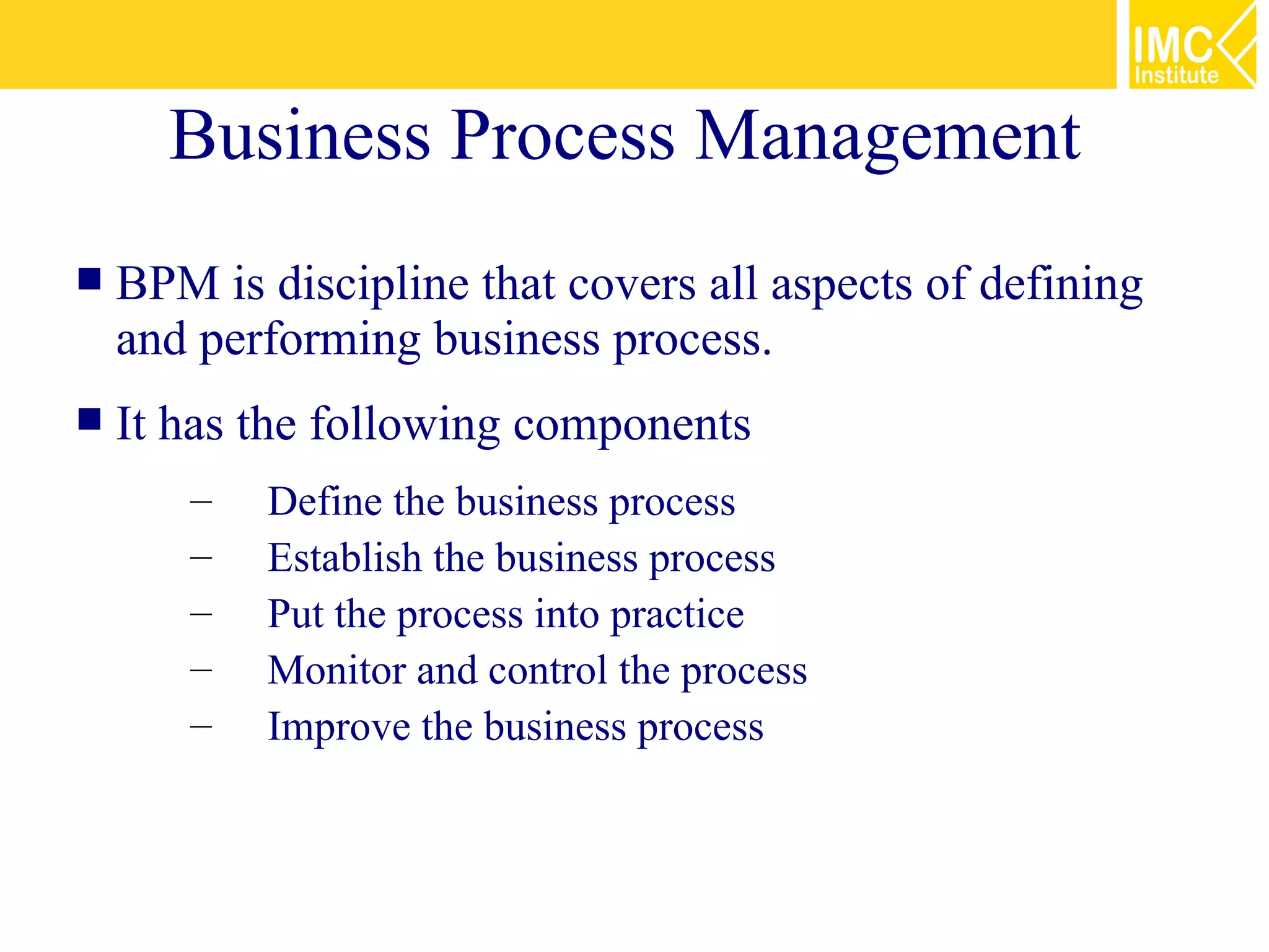 Business Process Management
   BPM is discipline that covers all aspects of defining
    and performing business process.
   It has the following components
       –   Define the business process
       –   Establish the business process
       –   Put the process into practice
       –   Monitor and control the process
       –   Improve the business process
 