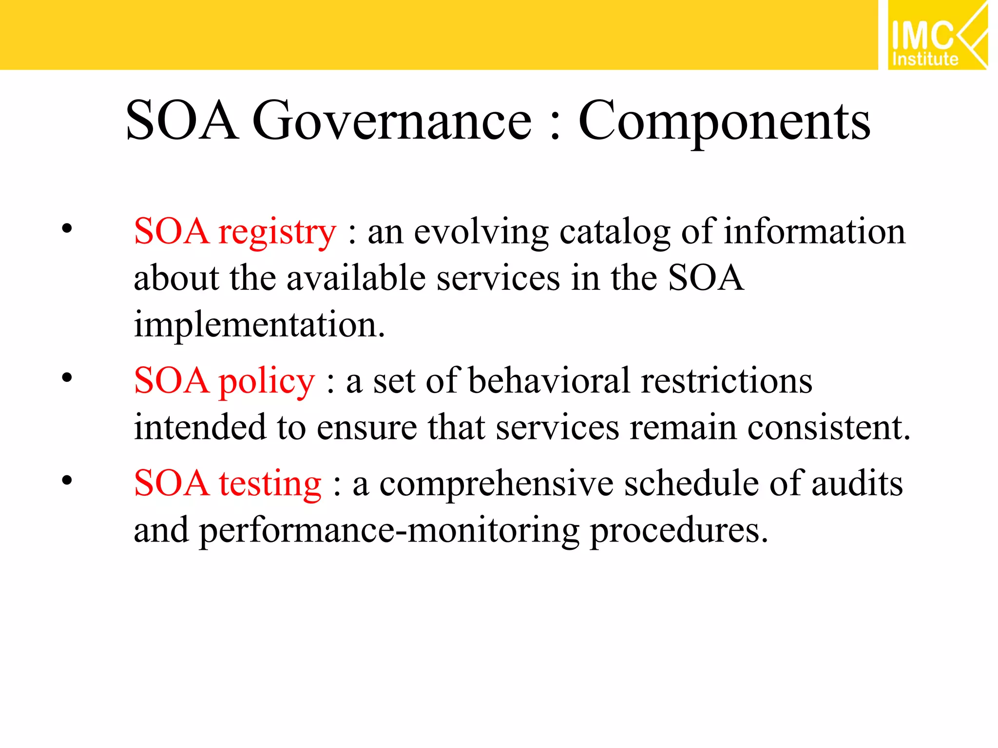 SOA Governance : Components
•   SOA registry : an evolving catalog of information
    about the available services in the SOA
    implementation.
•   SOA policy : a set of behavioral restrictions
    intended to ensure that services remain consistent.
•   SOA testing : a comprehensive schedule of audits
    and performance-monitoring procedures.
 