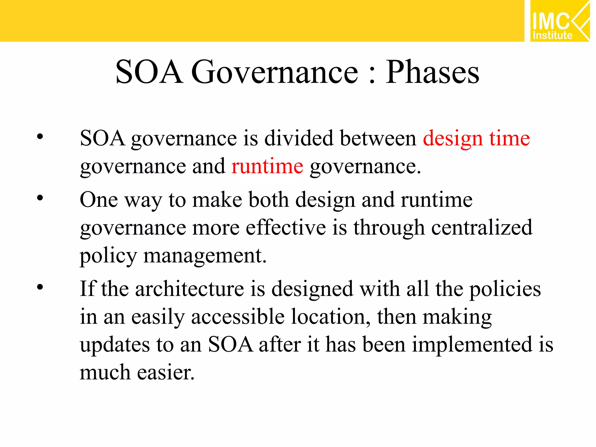 SOA Governance : Phases
•   SOA governance is divided between design time
    governance and runtime governance.
•   One way to make both design and runtime
    governance more effective is through centralized
    policy management.
•   If the architecture is designed with all the policies
    in an easily accessible location, then making
    updates to an SOA after it has been implemented is
    much easier.
 