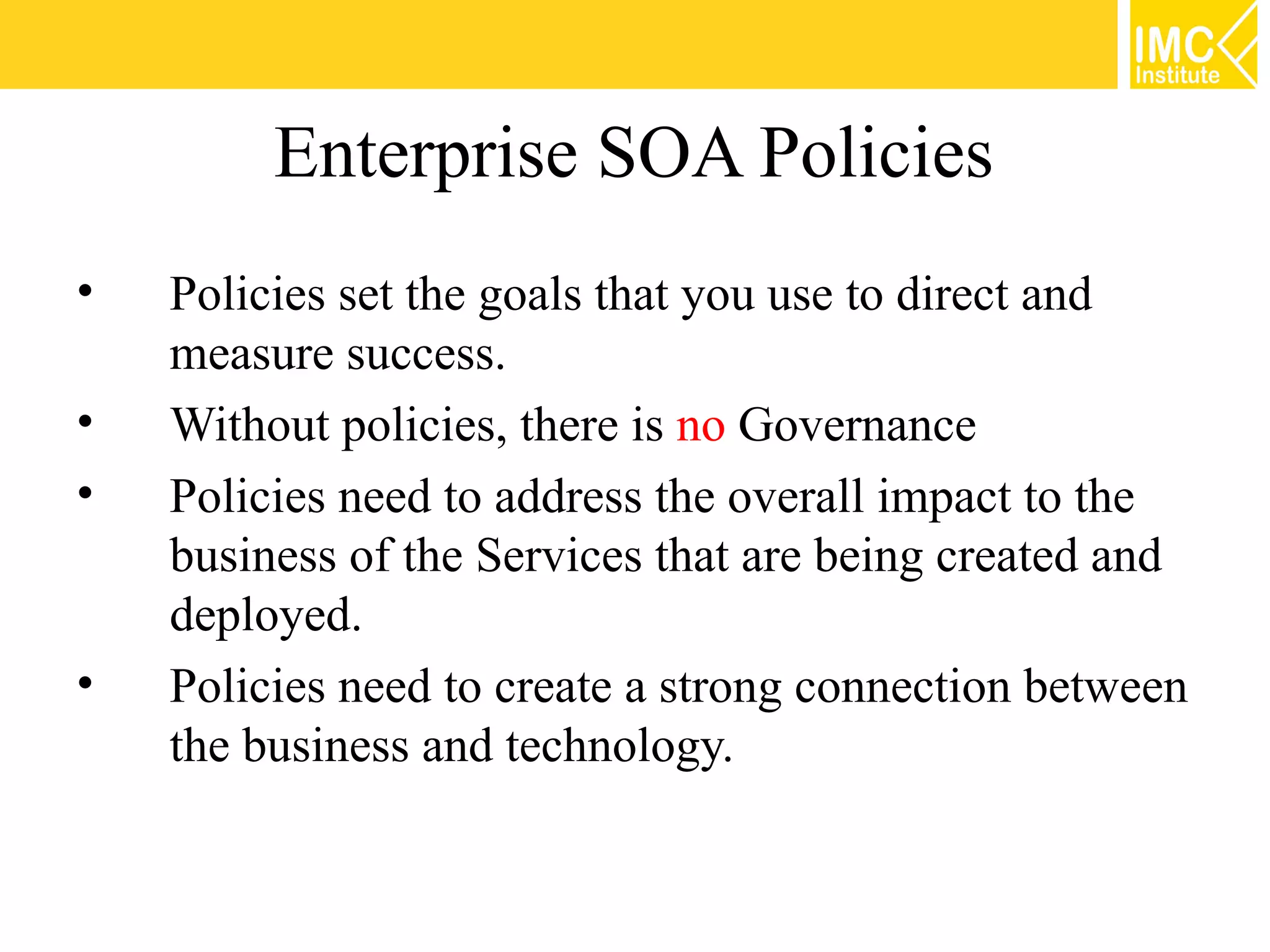 Enterprise SOA Policies
•   Policies set the goals that you use to direct and
    measure success.
•   Without policies, there is no Governance
•   Policies need to address the overall impact to the
    business of the Services that are being created and
    deployed.
•   Policies need to create a strong connection between
    the business and technology.
 