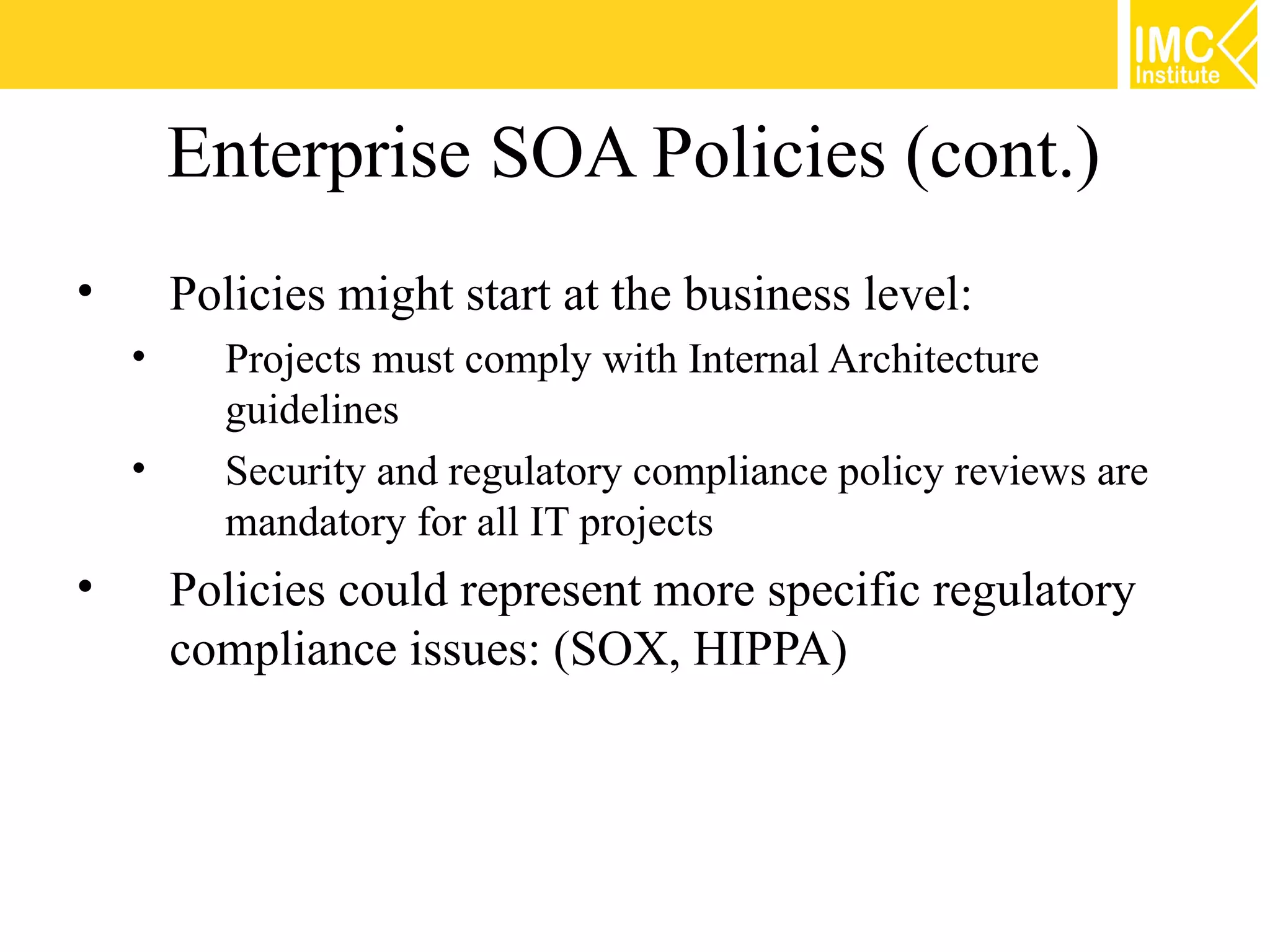 Enterprise SOA Policies (cont.)
•       Policies might start at the business level:
    •     Projects must comply with Internal Architecture
          guidelines
    •     Security and regulatory compliance policy reviews are
          mandatory for all IT projects
•       Policies could represent more specific regulatory
        compliance issues: (SOX, HIPPA)
 