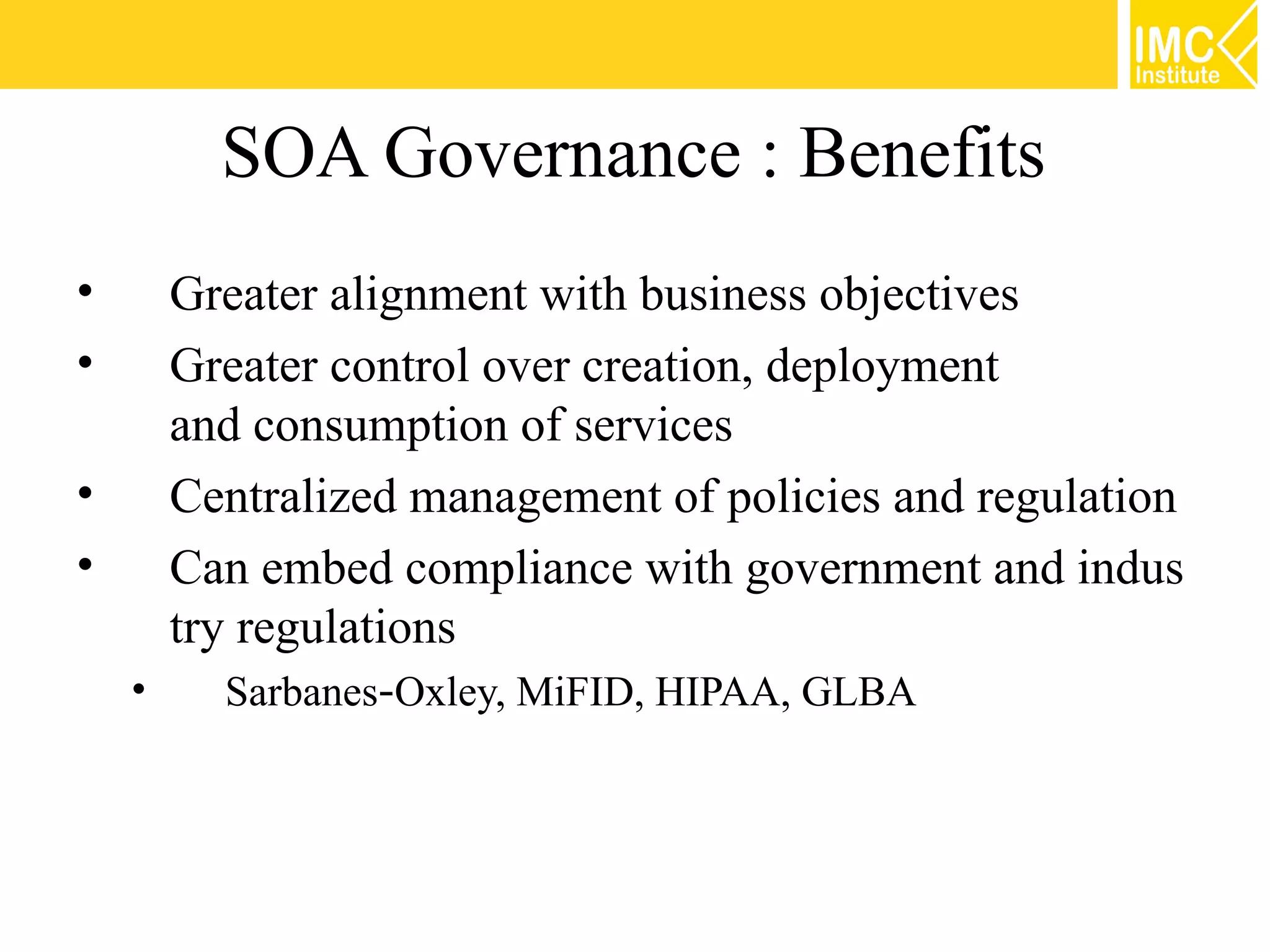 SOA Governance : Benefits
•       Greater alignment with business objectives
•       Greater control over creation, deployment
        and consumption of services
•       Centralized management of policies and regulation
•       Can embed compliance with government and indus
        try regulations
    •     Sarbanes‐Oxley, MiFID, HIPAA, GLBA
 