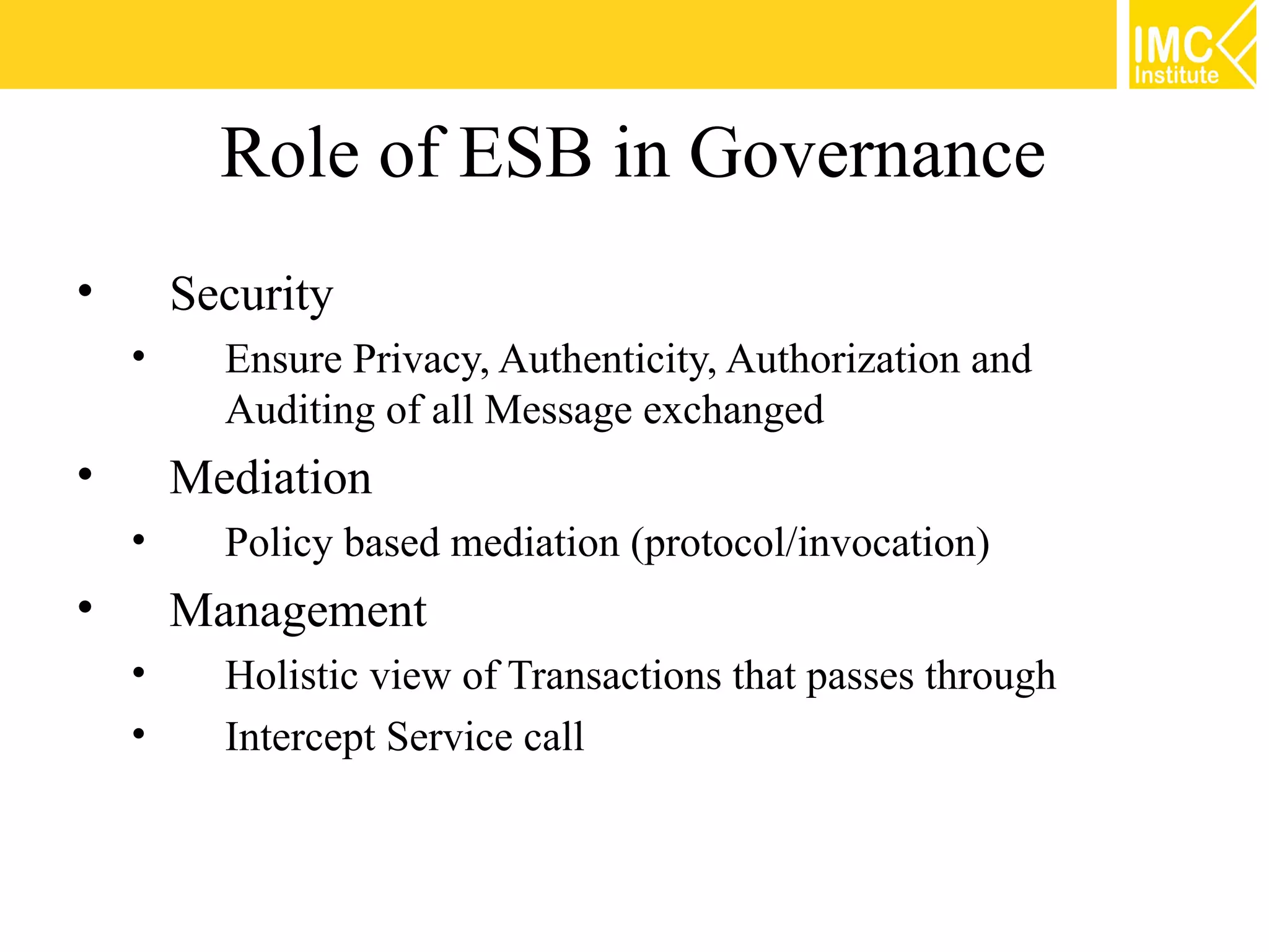 Role of ESB in Governance
•       Security
    •     Ensure Privacy, Authenticity, Authorization and
          Auditing of all Message exchanged
•       Mediation
    •     Policy based mediation (protocol/invocation)
•       Management
    •     Holistic view of Transactions that passes through
    •     Intercept Service call
 