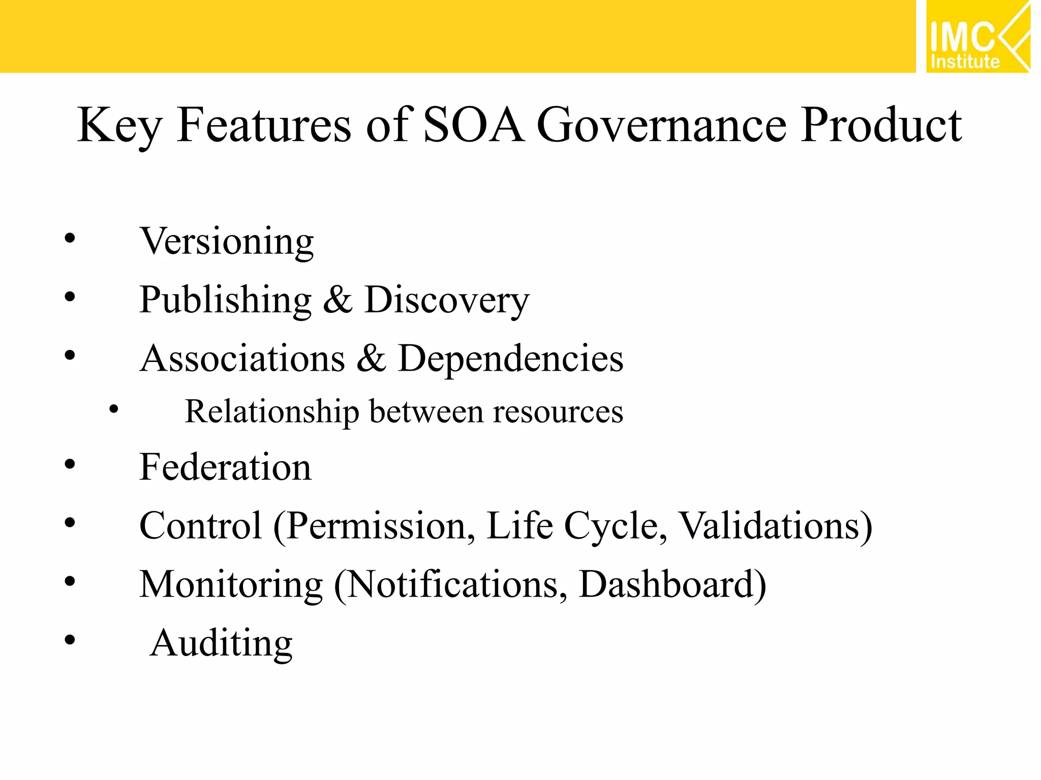 Key Features of SOA Governance Product

•       Versioning
•       Publishing & Discovery
•       Associations & Dependencies
    •     Relationship between resources
•       Federation
•       Control (Permission, Life Cycle, Validations)
•       Monitoring (Notifications, Dashboard)
•       Auditing
 