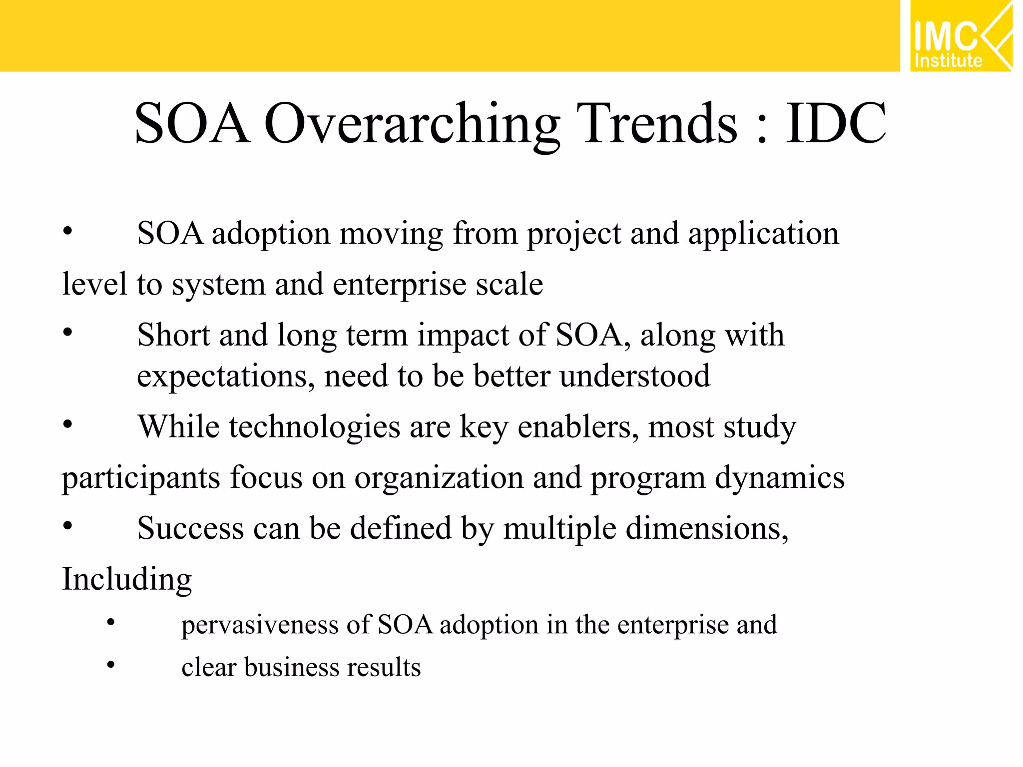 SOA Overarching Trends : IDC
•     SOA adoption moving from project and application
level to system and enterprise scale
•     Short and long term impact of SOA, along with
      expectations, need to be better understood
•     While technologies are key enablers, most study
participants focus on organization and program dynamics
•     Success can be defined by multiple dimensions,
Including
    •    pervasiveness of SOA adoption in the enterprise and
    •    clear business results
 
