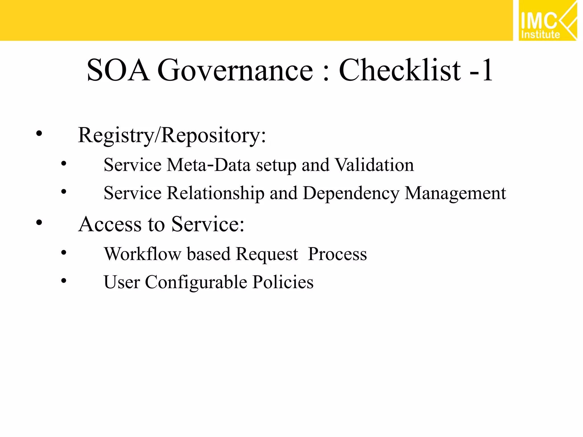 SOA Governance : Checklist -1
•       Registry/Repository:
    •     Service Meta‐Data setup and Validation
    •     Service Relationship and Dependency Management
•       Access to Service:
    •     Workflow based Request Process
    •     User Configurable Policies
 
