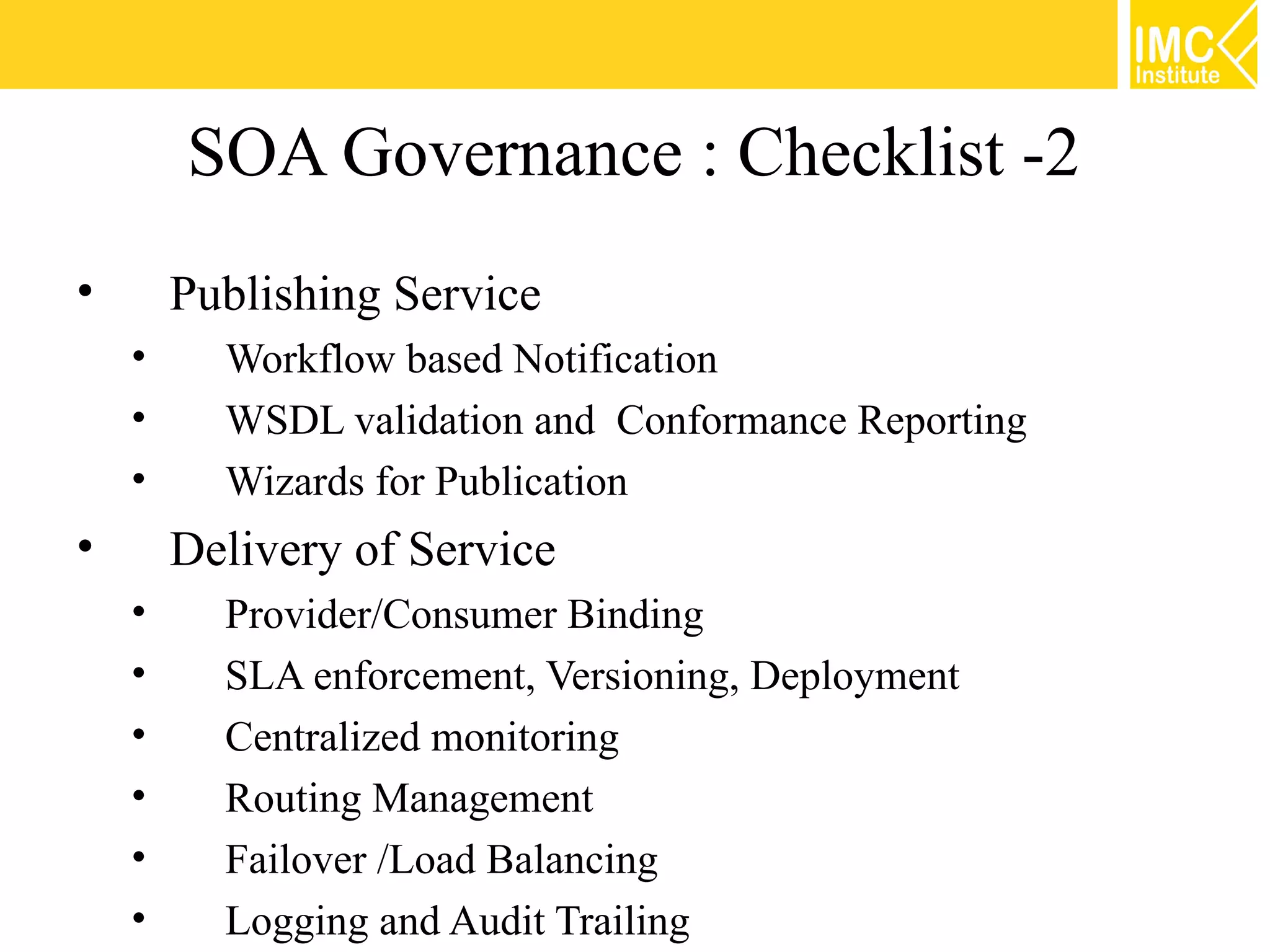 SOA Governance : Checklist -2
•       Publishing Service
    •     Workflow based Notification
    •     WSDL validation and Conformance Reporting
    •     Wizards for Publication
•       Delivery of Service
    •     Provider/Consumer Binding
    •     SLA enforcement, Versioning, Deployment
    •     Centralized monitoring
    •     Routing Management
    •     Failover /Load Balancing
    •     Logging and Audit Trailing
 