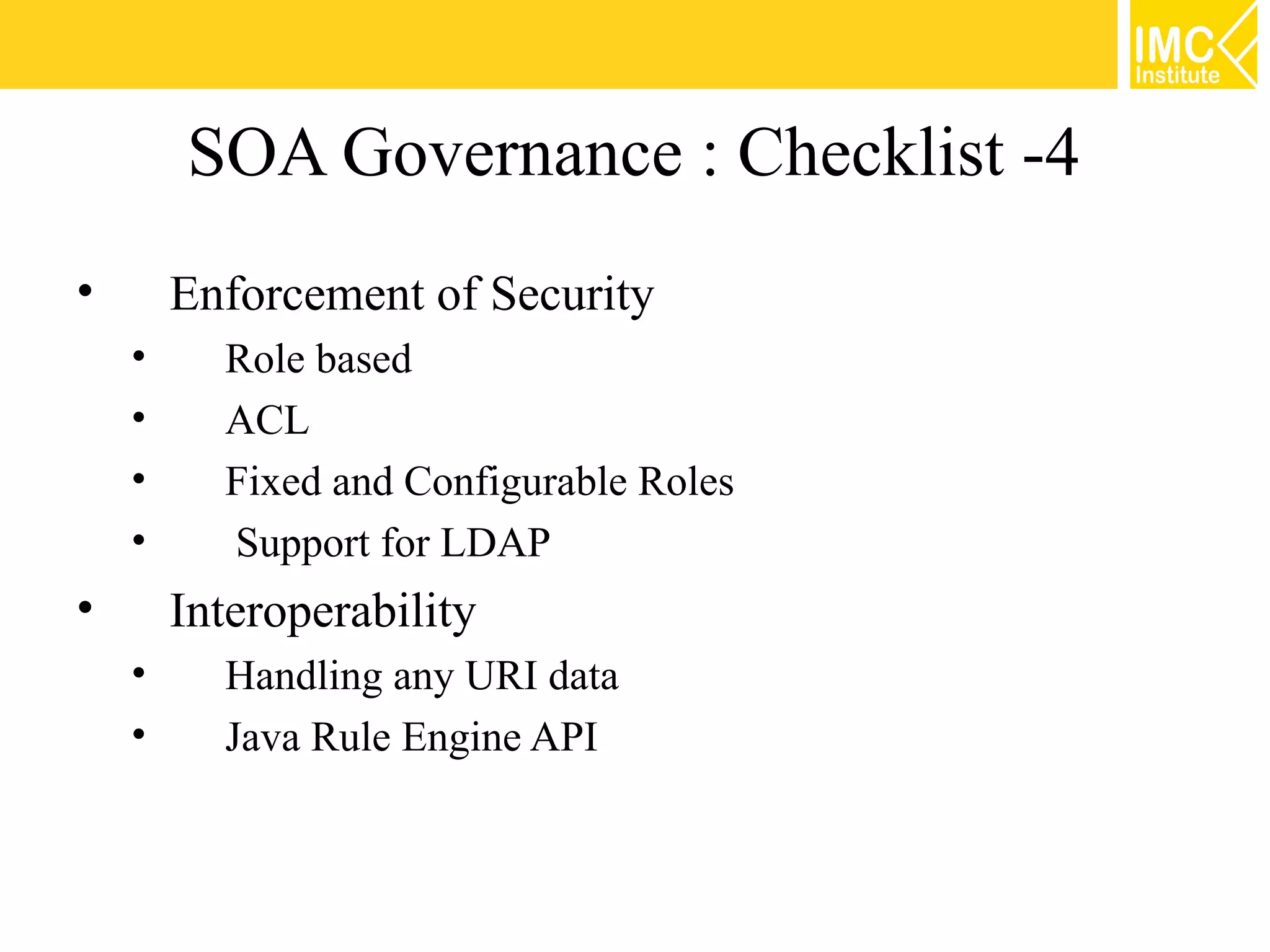 SOA Governance : Checklist -4
•       Enforcement of Security
    •     Role based
    •     ACL
    •     Fixed and Configurable Roles
    •     Support for LDAP
•       Interoperability
    •     Handling any URI data
    •     Java Rule Engine API
 