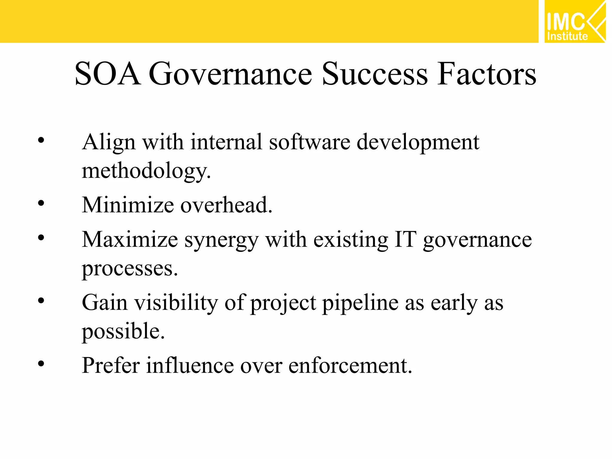 SOA Governance Success Factors
•   Align with internal software development
    methodology.
•   Minimize overhead.
•   Maximize synergy with existing IT governance
    processes.
•   Gain visibility of project pipeline as early as
    possible.
•   Prefer influence over enforcement.
 
