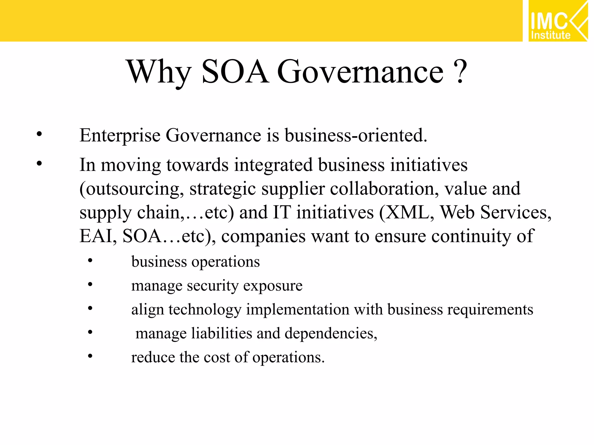 Why SOA Governance ?
•   Enterprise Governance is business-oriented.
•   In moving towards integrated business initiatives
    (outsourcing, strategic supplier collaboration, value and
    supply chain,…etc) and IT initiatives (XML, Web Services,
    EAI, SOA…etc), companies want to ensure continuity of
    •     business operations
    •     manage security exposure
    •     align technology implementation with business requirements
    •      manage liabilities and dependencies,
    •     reduce the cost of operations.
 