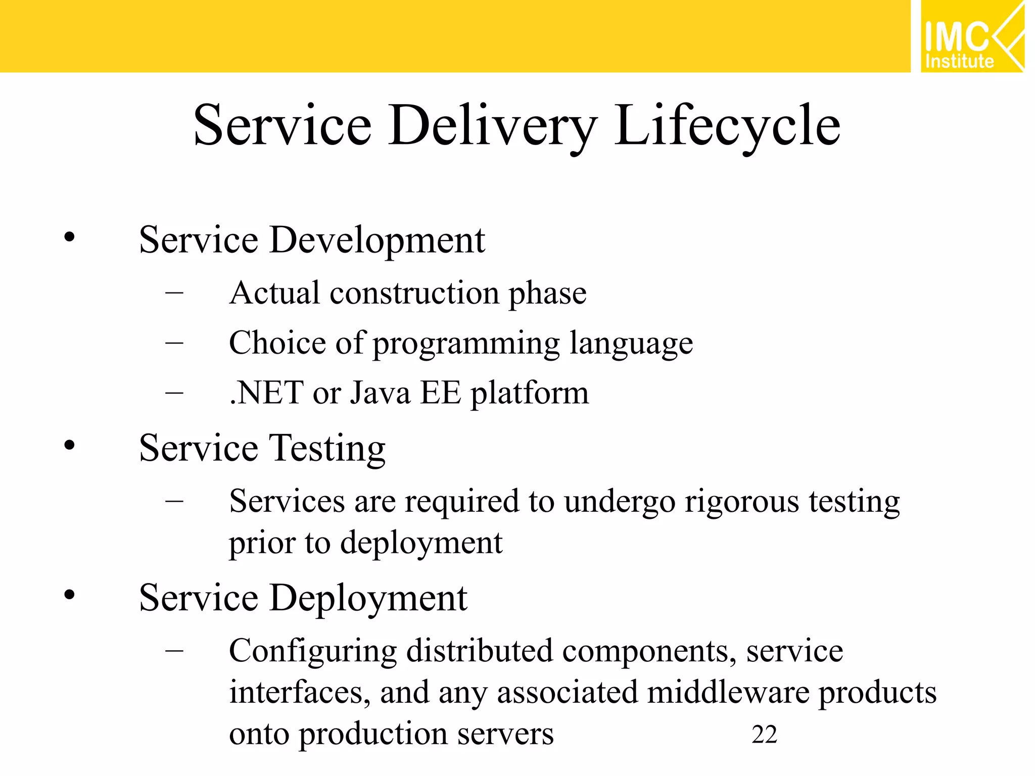 Service Delivery Lifecycle
•   Service Development
     –    Actual construction phase
     –    Choice of programming language
     –    .NET or Java EE platform
•   Service Testing
     –    Services are required to undergo rigorous testing
          prior to deployment
•   Service Deployment
     –    Configuring distributed components, service
          interfaces, and any associated middleware products
          onto production servers              22
 