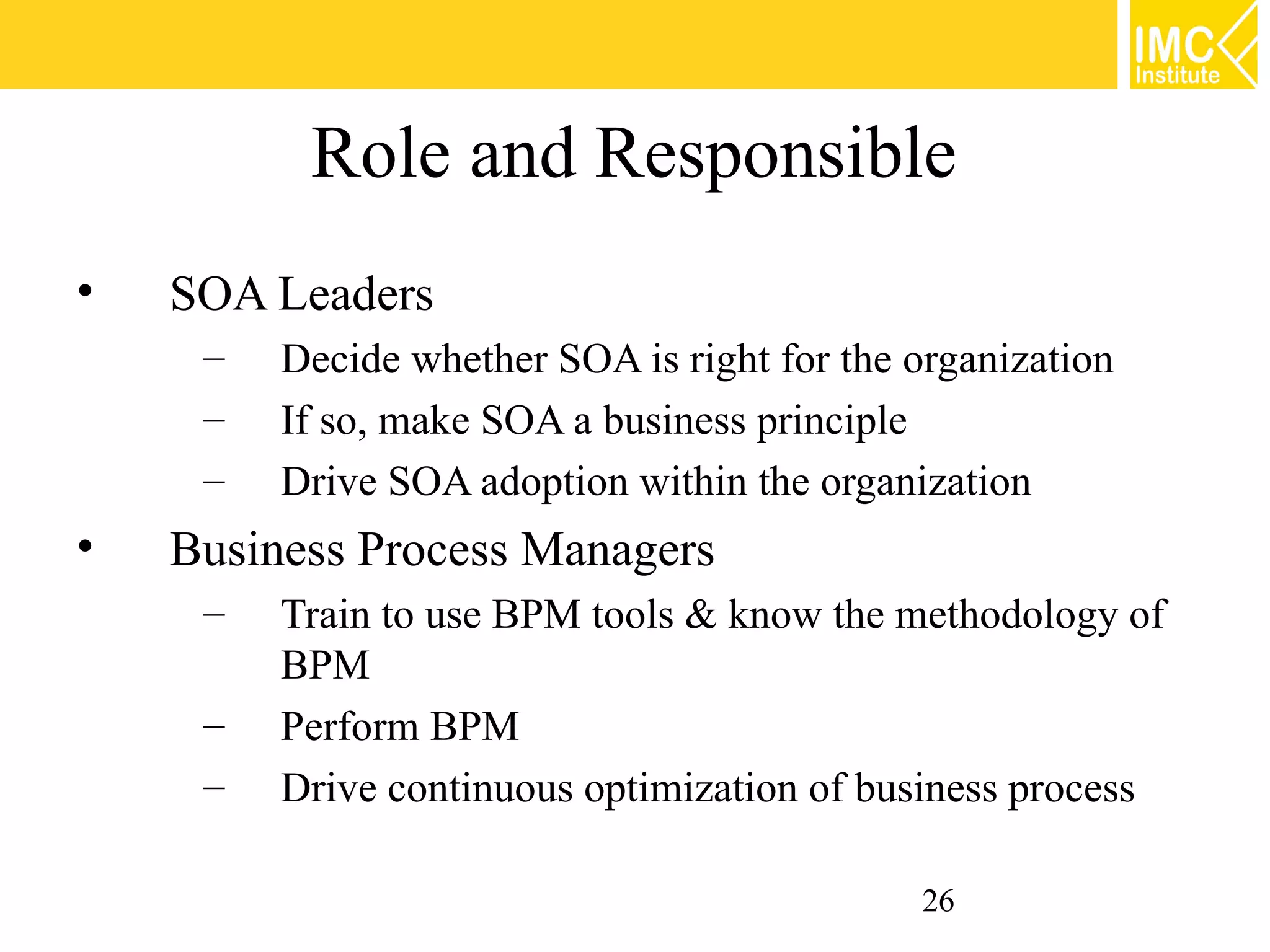 Role and Responsible
•   SOA Leaders
     –   Decide whether SOA is right for the organization
     –   If so, make SOA a business principle
     –   Drive SOA adoption within the organization
•   Business Process Managers
     –   Train to use BPM tools & know the methodology of
         BPM
     –   Perform BPM
     –   Drive continuous optimization of business process

                                              26
 