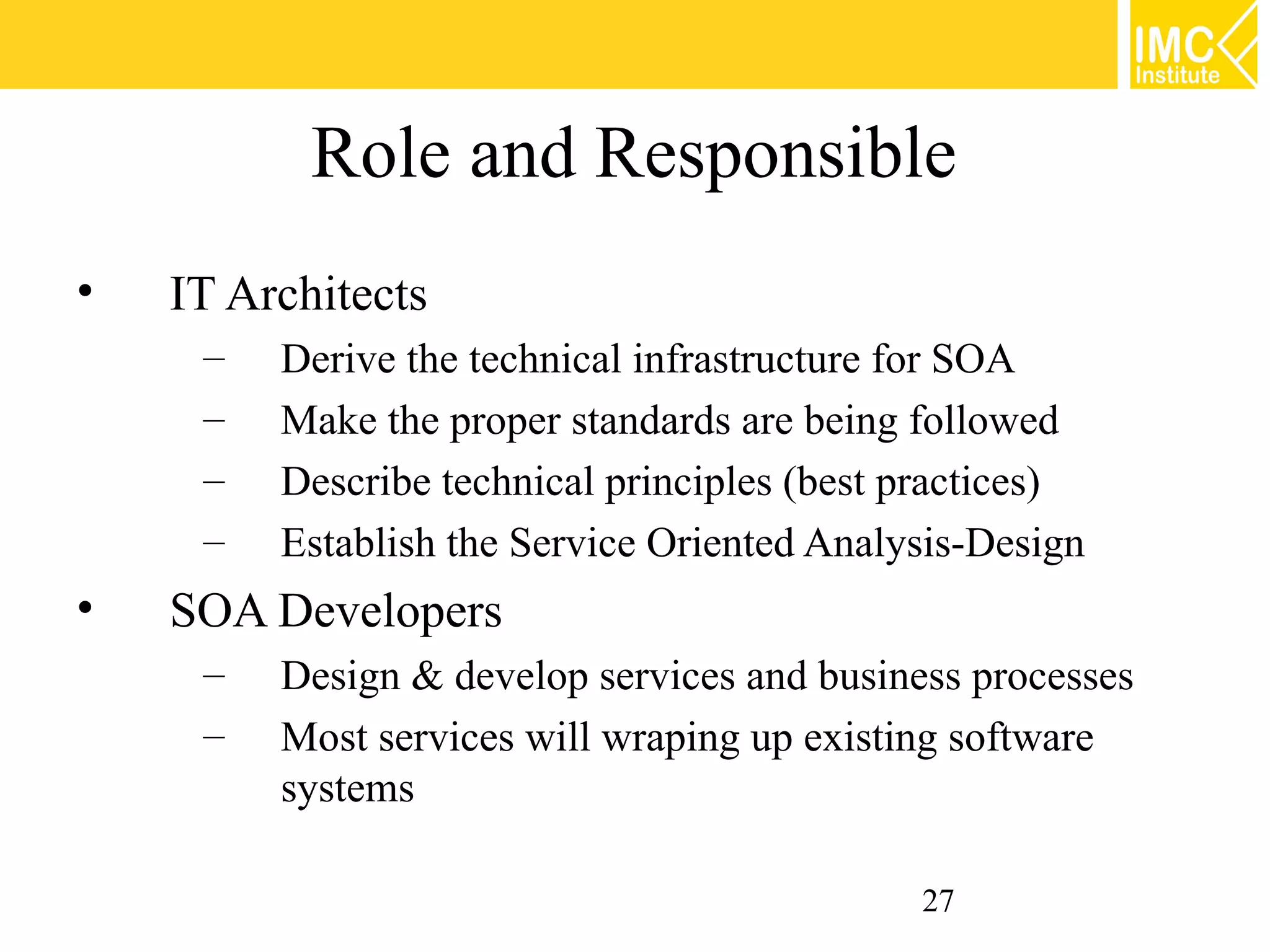 Role and Responsible
•   IT Architects
     –   Derive the technical infrastructure for SOA
     –   Make the proper standards are being followed
     –   Describe technical principles (best practices)
     –   Establish the Service Oriented Analysis-Design
•   SOA Developers
     –   Design & develop services and business processes
     –   Most services will wraping up existing software
         systems

                                             27
 