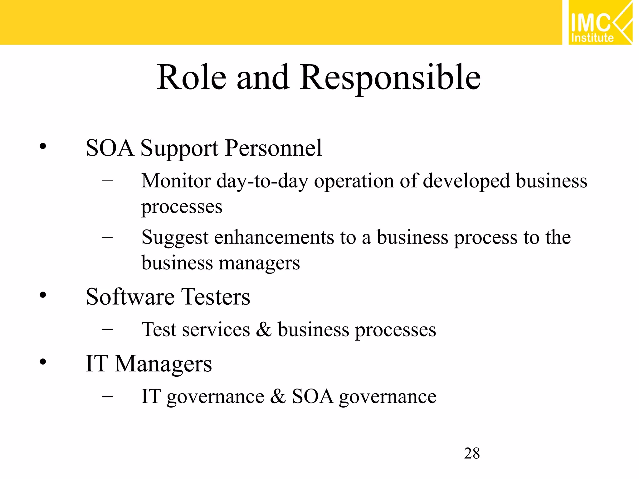 Role and Responsible
•   SOA Support Personnel
     –   Monitor day-to-day operation of developed business
         processes
     –   Suggest enhancements to a business process to the
         business managers
•   Software Testers
     –   Test services & business processes
•   IT Managers
     –   IT governance & SOA governance

                                              28
 
