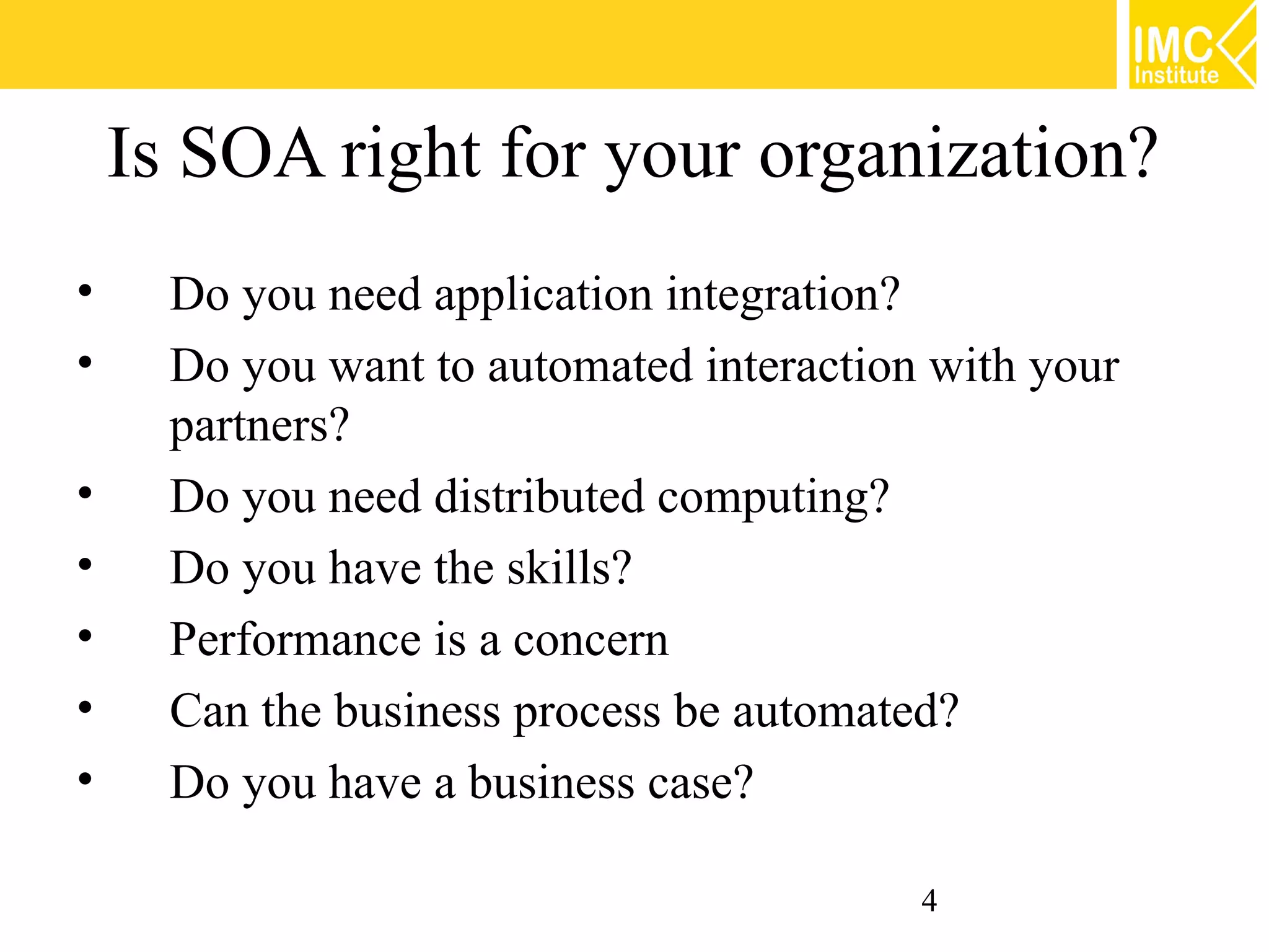 Is SOA right for your organization?
•     Do you need application integration?
•     Do you want to automated interaction with your
      partners?
•     Do you need distributed computing?
•     Do you have the skills?
•     Performance is a concern
•     Can the business process be automated?
•     Do you have a business case?

                                          4
 