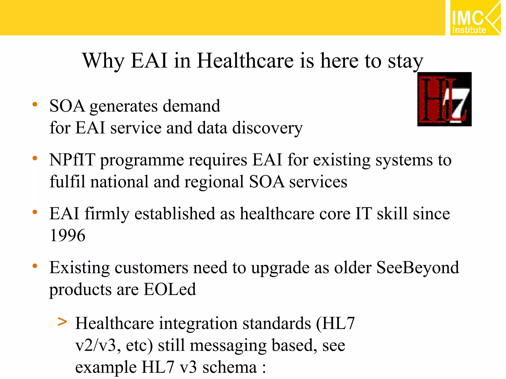 Why EAI in Healthcare is here to stay
• SOA generates demand
  for EAI service and data discovery
• NPfIT programme requires EAI for existing systems to
  fulfil national and regional SOA services
• EAI firmly established as healthcare core IT skill since
  1996
• Existing customers need to upgrade as older SeeBeyond
  products are EOLed
   > Healthcare integration standards (HL7
     v2/v3, etc) still messaging based, see
     example HL7 v3 schema :
 
