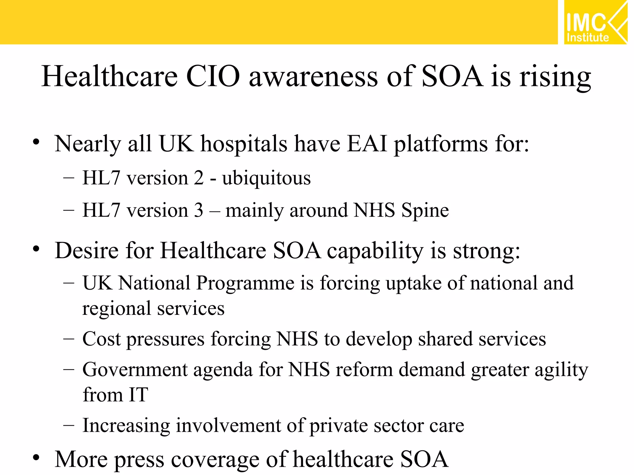 Healthcare CIO awareness of SOA is rising

• Nearly all UK hospitals have EAI platforms for:
   – HL7 version 2 - ubiquitous
   – HL7 version 3 – mainly around NHS Spine
• Desire for Healthcare SOA capability is strong:
   – UK National Programme is forcing uptake of national and
     regional services
   – Cost pressures forcing NHS to develop shared services
   – Government agenda for NHS reform demand greater agility
     from IT
   – Increasing involvement of private sector care
• More press coverage of healthcare SOA
 