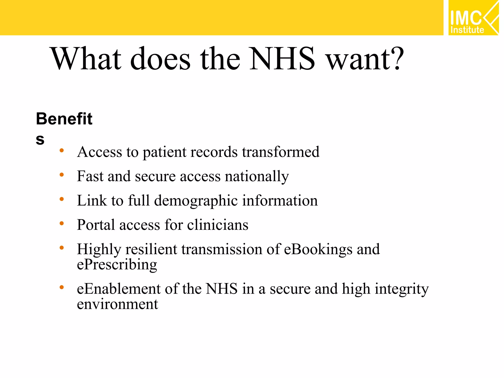What does the NHS want?
Benefit
s
  • Access to patient records transformed
  • Fast and secure access nationally
  • Link to full demographic information
  • Portal access for clinicians
  • Highly resilient transmission of eBookings and
    ePrescribing
  • eEnablement of the NHS in a secure and high integrity
    environment
 