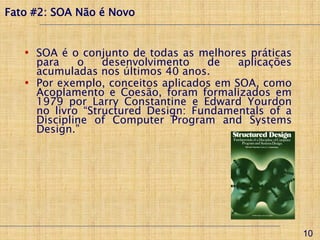 Fato #2: SOA Não é Novo


   • SOA é o conjunto de todas as melhores práticas
     para    o    desenvolvimento    de   aplicações
     acumuladas nos últimos 40 anos.
   • Por exemplo, conceitos aplicados em SOA, como
     Acoplamento e Coesão, foram formalizados em
     1979 por Larry Constantine e Edward Yourdon
     no livro “Structured Design: Fundamentals of a
     Discipline of Computer Program and Systems
     Design.”




                                                       10
 