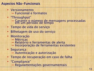 Aspectos Não-Funcionais
   • Versionamento
        ─ Funcional e formatos
   •   “Throughput”
        ─ Garantir o número de mensagens processadas
          em um período de tempo
   •   Tempo de vida do serviço
   •   Bilhetagem de uso do serviço
   •   Monitoração
        ─ Métricas
        ─ Relatório e ferramentas de alerta
        ─ Incorporação de ferramentas existentes
   •   Segurança
        ─ Autenticação e autorização
   •   Tempo de recuperação em caso de falha
   •   “Compliance”
        ─ Regulamentações governamentais
                                                       13
 