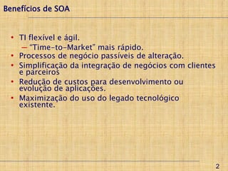 Benefícios de SOA


 • TI flexível e ágil.
      ─ “Time-to-Market” mais rápido.
 •   Processos de negócio passíveis de alteração.
 •   Simplificação da integração de negócios com clientes
     e parceiros
 •   Redução de custos para desenvolvimento ou
     evolução de aplicações.
 •   Maximização do uso do legado tecnológico
     existente.




                                                            2
 