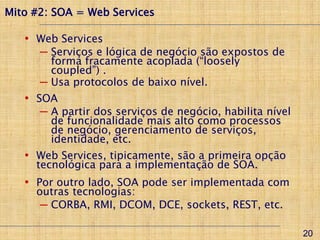 Mito #2: SOA = Web Services

   • Web Services
      ─ Serviços e lógica de negócio são expostos de
        forma fracamente acoplada (“loosely
        coupled”) .
      ─ Usa protocolos de baixo nível.
   • SOA
      ─ A partir dos serviços de negócio, habilita nível
        de funcionalidade mais alto como processos
        de negócio, gerenciamento de serviços,
        identidade, etc.
   • Web Services, tipicamente, são a primeira opção
     tecnológica para a implementação de SOA.
   • Por outro lado, SOA pode ser implementada com
     outras tecnologias:
      ─ CORBA, RMI, DCOM, DCE, sockets, REST, etc.

                                                           20
 